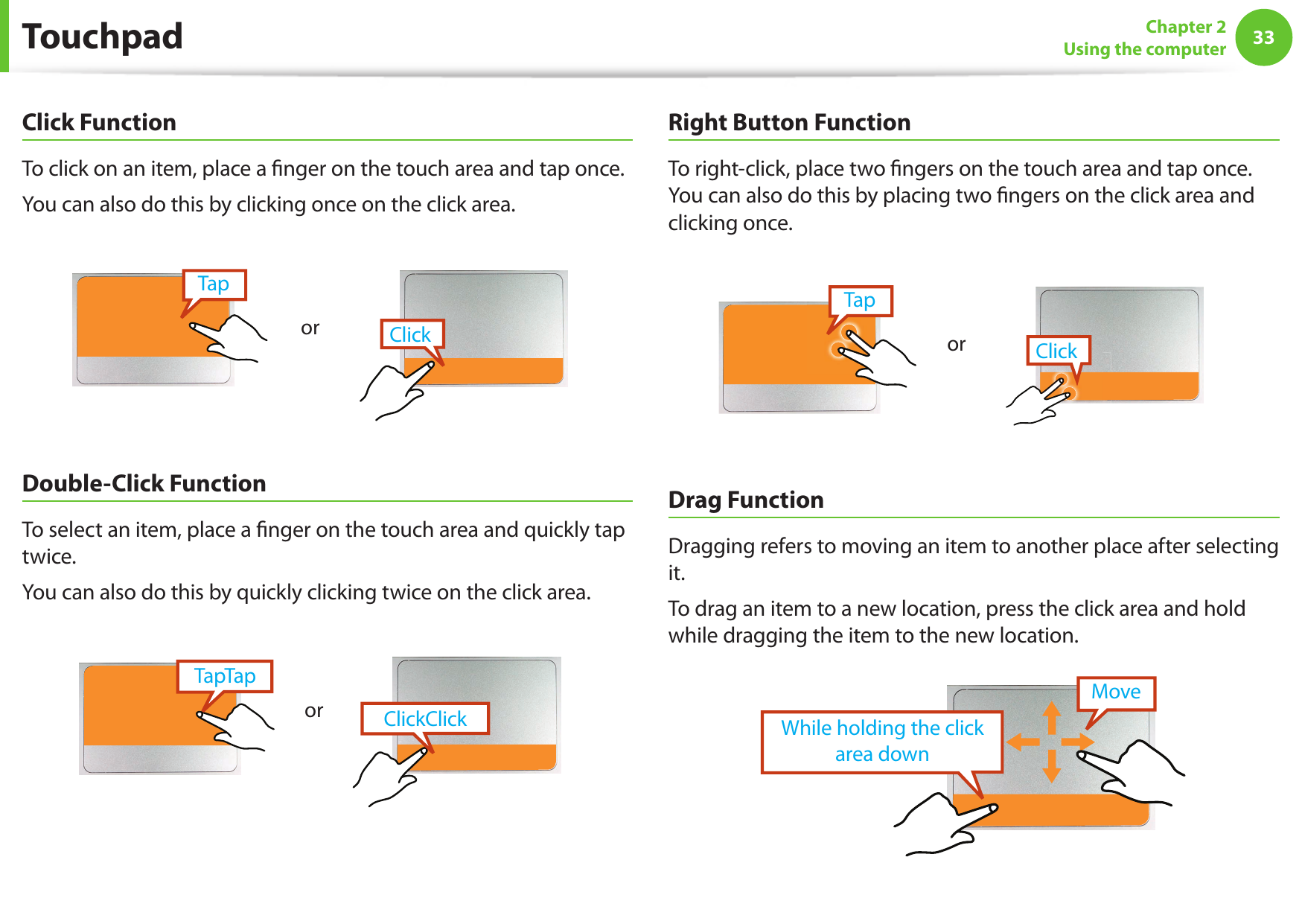 3233Chapter 2Using the computerClick FunctionTo click on an item, place a  nger on the touch area and tap once.You can also do this by clicking once on the click area.TapClickor Double-Click FunctionTo select an item, place a  nger on the touch area and quickly tap twice. You can also do this by quickly clicking twice on the click area.ClickClickTapTaporRight Button FunctionTo right-click, place two  ngers on the touch area and tap once. You can also do this by placing two  ngers on the click area and clicking once.TapClickor Drag FunctionDragging refers to moving an item to another place after selecting it.To drag an item to a new location, press the click area and hold while dragging the item to the new location.While holding the click area downMoveTouchpad