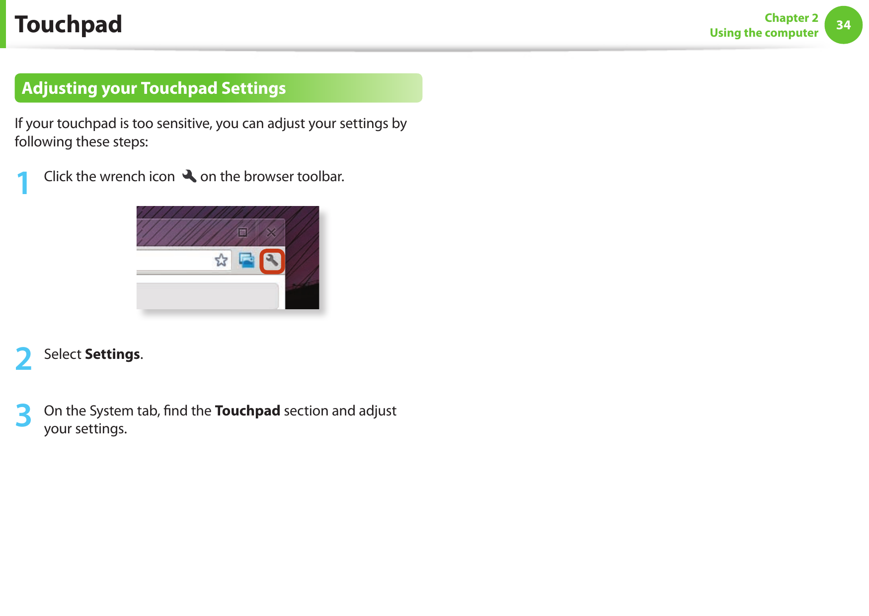 34Chapter 2Using the computerAdjusting your Touchpad SettingsIf your touchpad is too sensitive, you can adjust your settings by following these steps:1  Click the wrench icon  on the browser toolbar.2  Select Settings.3  On the System tab,  nd the Touchpad section and adjust your settings.Touchpad