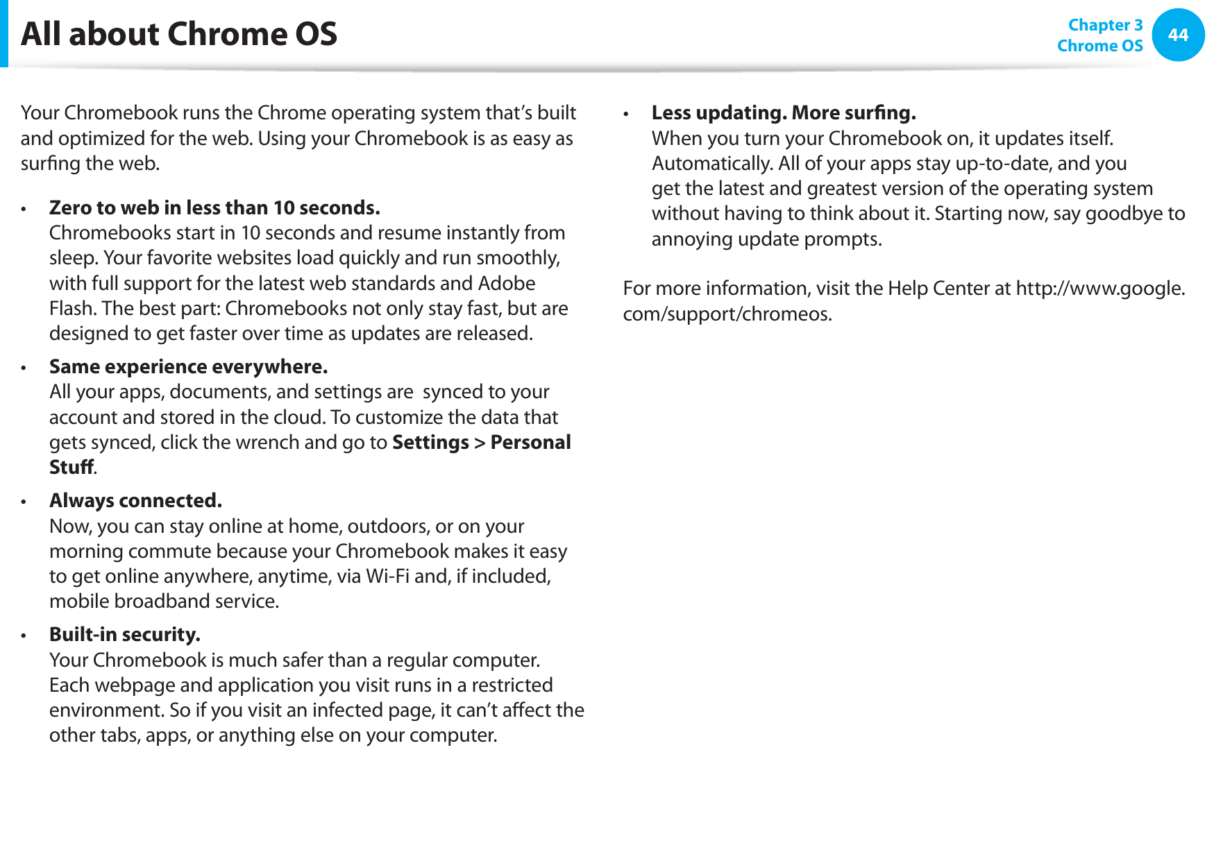 44Chapter 3 Chrome OSAll about Chrome OSYour Chromebook runs the Chrome operating system that’s built and optimized for the web. Using your Chromebook is as easy as surng the web.  Zero to web in less than 10 seconds. • Chromebooks start in 10 seconds and resume instantly from sleep. Your favorite websites load quickly and run smoothly, with full support for the latest web standards and Adobe Flash. The best part: Chromebooks not only stay fast, but are designed to get faster over time as updates are released.Same experience everywhere.•    All your apps, documents, and settings are  synced to your account and stored in the cloud. To customize the data that gets synced, click the wrench and go to Settings &gt; Personal Stu.  Always connected.•   Now, you can stay online at home, outdoors, or on your morning commute because your Chromebook makes it easy to get online anywhere, anytime, via Wi-Fi and, if included, mobile broadband service.Built-in security.•   Your Chromebook is much safer than a regular computer. Each webpage and application you visit runs in a restricted environment. So if you visit an infected page, it can’t aect the other tabs, apps, or anything else on your computer.  Less updating. More surng.•   When you turn your Chromebook on, it updates itself. Automatically. All of your apps stay up-to-date, and you get the latest and greatest version of the operating system without having to think about it. Starting now, say goodbye to annoying update prompts.For more information, visit the Help Center at http://www.google.com/support/chromeos. 