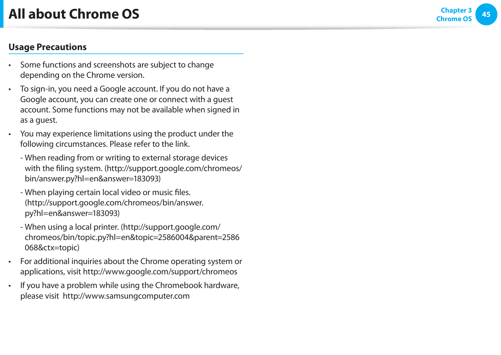 4445Chapter 3 Chrome OSAll about Chrome OSUsage PrecautionsSome functions and screenshots are subject to change • depending on the Chrome version.To sign-in, you need a Google account. If you do not have a • Google account, you can create one or connect with a guest account. Some functions may not be available when signed in as a guest.You may experience limitations using the product under the • following circumstances. Please refer to the link.-  When reading from or writing to external storage devices with the ling system. (http://support.google.com/chromeos/bin/answer.py?hl=en&amp;answer=183093)-  When playing certain local video or music les. (http://support.google.com/chromeos/bin/answer.py?hl=en&amp;answer=183093)-  When using a local printer. (http://support.google.com/chromeos/bin/topic.py?hl=en&amp;topic=2586004&amp;parent=2586068&amp;ctx=topic)For additional inquiries about the Chrome operating system or • applications, visit http://www.google.com/support/chromeosIf you have a problem while using the Chromebook hardware, • please visit  http://www.samsungcomputer.com