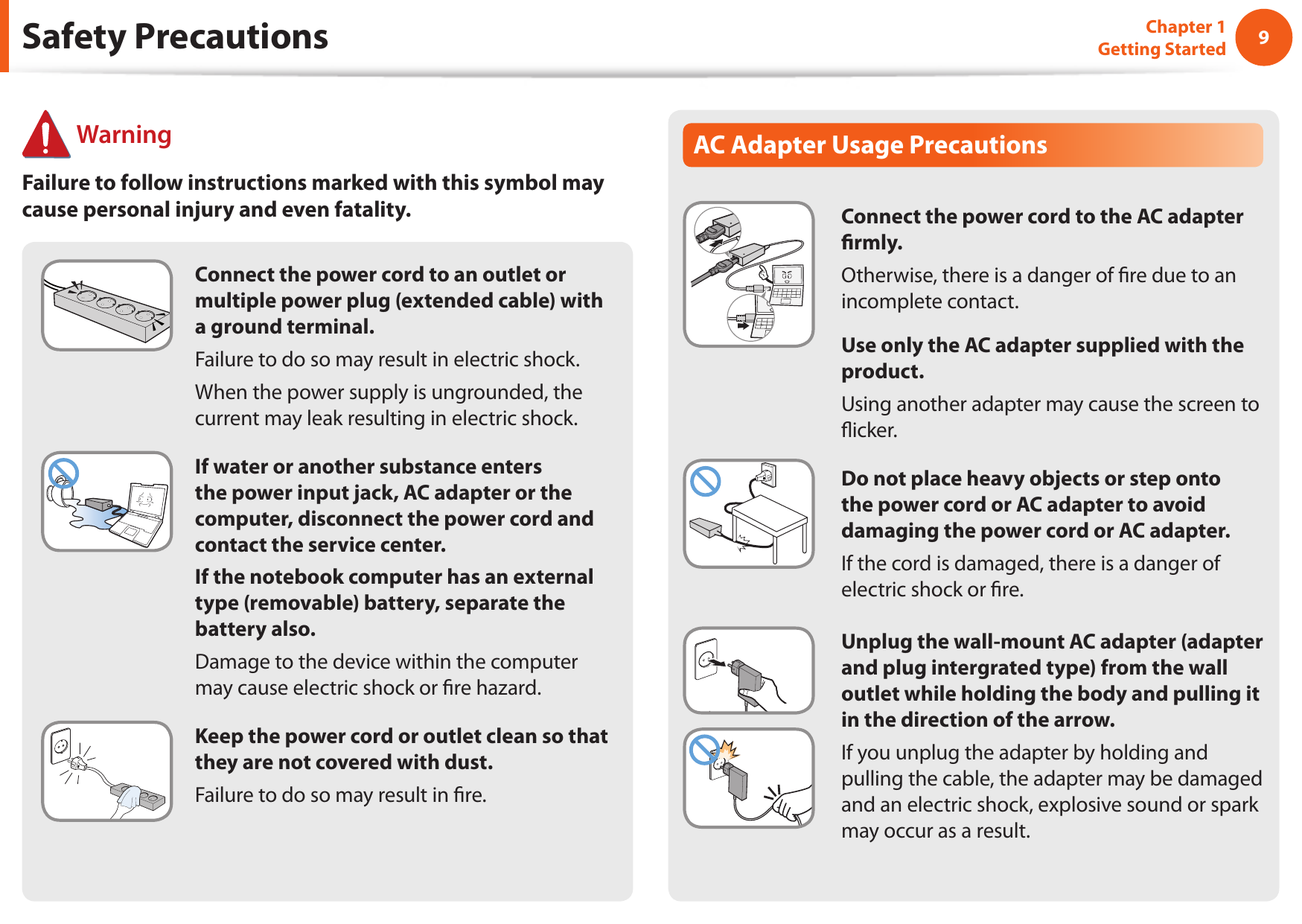 89Chapter 1 Getting StartedSafety PrecautionsConnect the power cord to an outlet or multiple power plug (extended cable) with a ground terminal.Failure to do so may result in electric shock. When the power supply is ungrounded, the current may leak resulting in electric shock.If water or another substance enters the power input jack, AC adapter or the computer, disconnect the power cord and contact the service center.If the notebook computer has an external type (removable) battery, separate the battery also.Damage to the device within the computer may cause electric shock or re hazard.Keep the power cord or outlet clean so that they are not covered with dust.Failure to do so may result in re.AC Adapter Usage PrecautionsConnect the power cord to the AC adapter rmly.Otherwise, there is a danger of re due to an incomplete contact.Use only the AC adapter supplied with the product.Using another adapter may cause the screen to icker.Do not place heavy objects or step onto the power cord or AC adapter to avoid damaging the power cord or AC adapter.If the cord is damaged, there is a danger of electric shock or re.Unplug the wall-mount AC adapter (adapter and plug intergrated type) from the wall outlet while holding the body and pulling it in the direction of the arrow.If you unplug the adapter by holding and pulling the cable, the adapter may be damaged and an electric shock, explosive sound or spark may occur as a result. WarningFailure to follow instructions marked with this symbol may cause personal injury and even fatality.