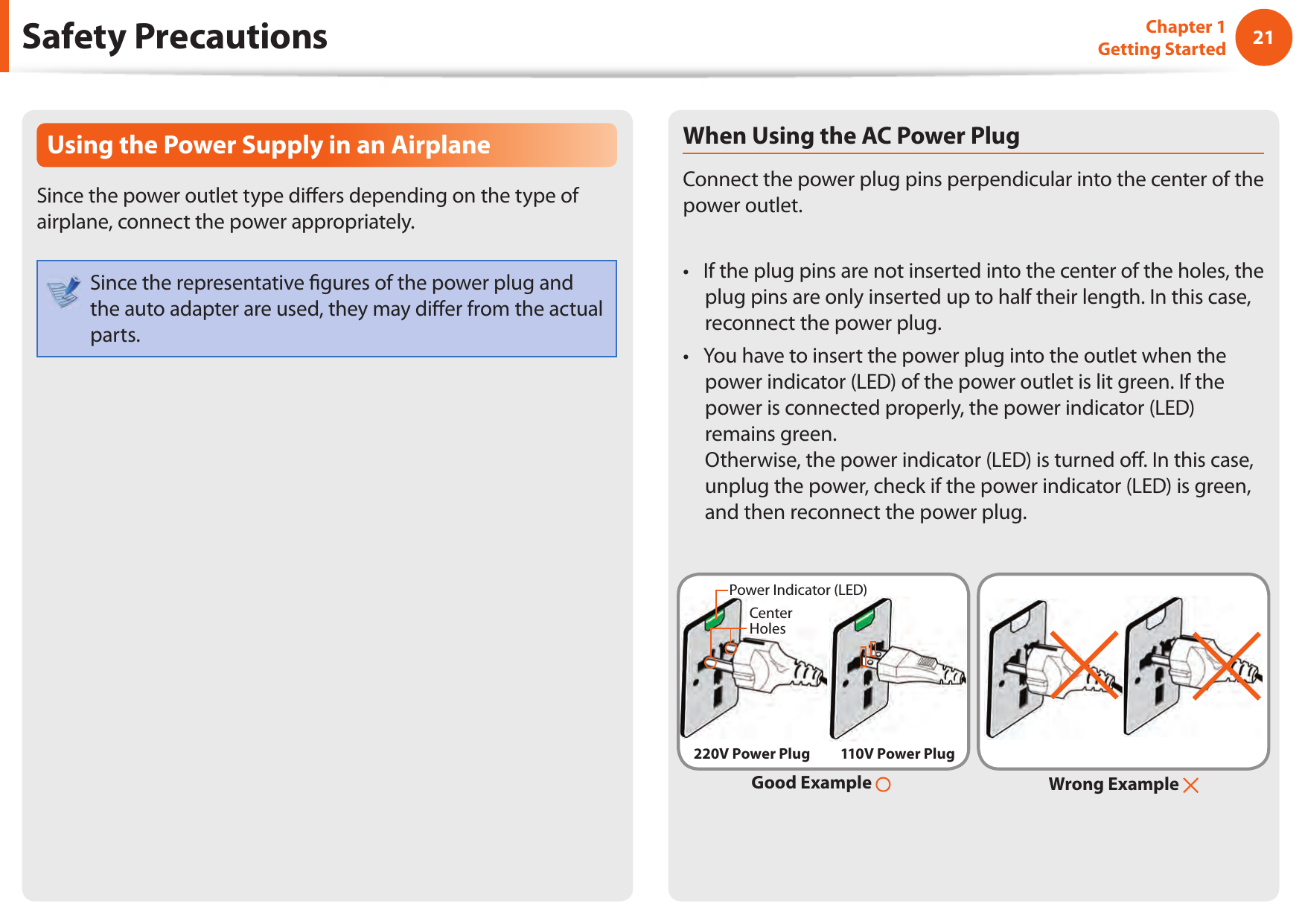2021Chapter 1 Getting StartedSafety PrecautionsUsing the Power Supply in an AirplaneSince the power outlet type di ers depending on the type of airplane, connect the power appropriately. Since the representative  gures of the power plug and the auto adapter are used, they may di er from the actual parts.When Using the AC Power PlugConnect the power plug pins perpendicular into the center of the power outlet.If the plug pins are not inserted into the center of the holes, the • plug pins are only inserted up to half their length. In this case, reconnect the power plug. You have to insert the power plug into the outlet when the • power indicator (LED) of the power outlet is lit green. If the power is connected properly, the power indicator (LED) remains green. Otherwise, the power indicator (LED) is turned o . In this case, unplug the power, check if the power indicator (LED) is green, and then reconnect the power plug.Wrong Example Good Example 220V Power Plug 110V Power PlugCenter HolesPower Indicator (LED)