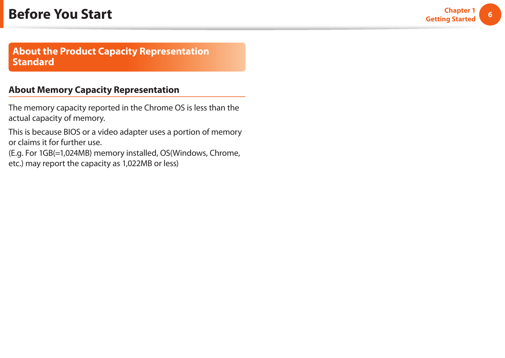 6Chapter 1 Getting StartedBefore You StartAbout the Product Capacity Representation StandardAbout Memory Capacity RepresentationThe memory capacity reported in the Chrome OS is less than the actual capacity of memory.This is because BIOS or a video adapter uses a portion of memory or claims it for further use. (E.g. For 1GB(=1,024MB) memory installed, OS(Windows, Chrome, etc.) may report the capacity as 1,022MB or less)