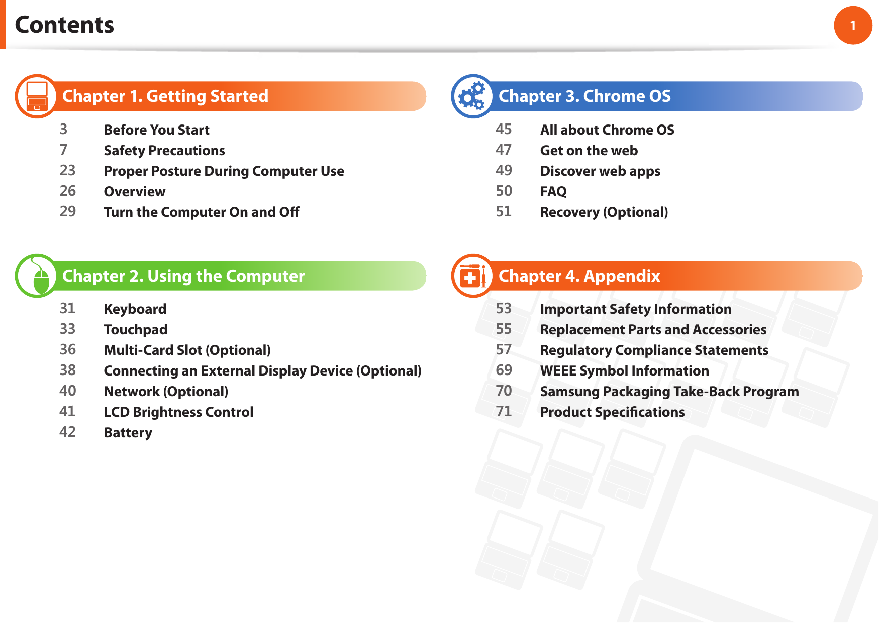 1Chapter 1 Getting Started Contents  Chapter 1. Getting Started3  Before You Start7  Safety Precautions23  Proper Posture During Computer Use26  Overview29  Turn the Computer On and O   Chapter 2. Using the Computer31 Keyboard33  Touchpad36  Multi-Card Slot (Optional)38  Connecting an External Display Device (Optional)40  Network (Optional)41  LCD Brightness Control42  Battery  Chapter 3. Chrome OS45  All about Chrome OS47  Get on the web49  Discover web apps50  FAQ51  Recovery (Optional)  Chapter 4. Appendix53  Important Safety Information55  Replacement Parts and Accessories57  Regulatory Compliance Statements69  WEEE Symbol Information70  Samsung Packaging Take-Back Program71  Product Speci cations