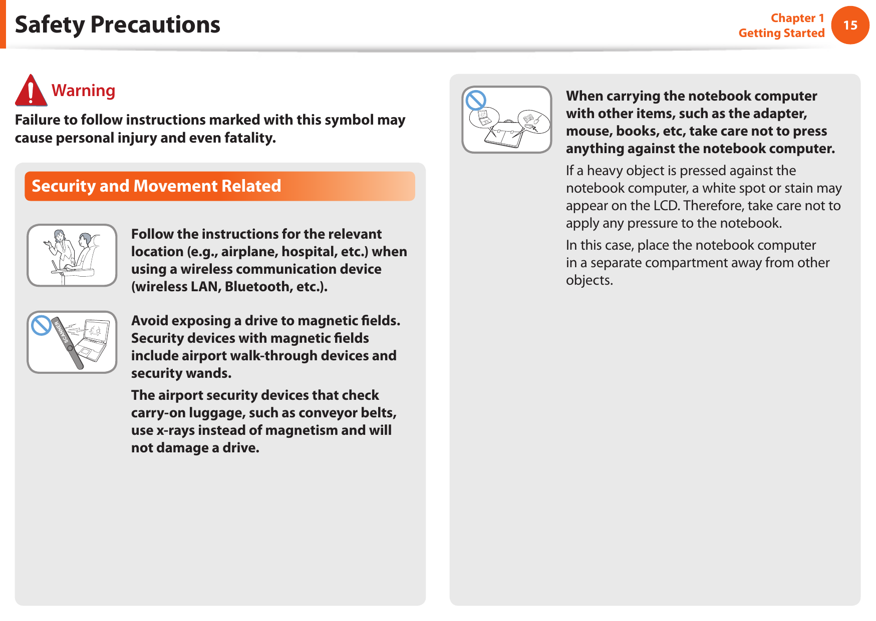 1415Chapter 1 Getting StartedSafety Precautions WarningFailure to follow instructions marked with this symbol may cause personal injury and even fatality.Security and Movement RelatedFollow the instructions for the relevant location (e.g., airplane, hospital, etc.) when using a wireless communication device (wireless LAN, Bluetooth, etc.).Avoid exposing a drive to magnetic elds. Security devices with magnetic elds include airport walk-through devices and security wands.The airport security devices that check carry-on luggage, such as conveyor belts, use x-rays instead of magnetism and will not damage a drive.When carrying the notebook computer with other items, such as the adapter, mouse, books, etc, take care not to press anything against the notebook computer.If a heavy object is pressed against the notebook computer, a white spot or stain may appear on the LCD. Therefore, take care not to apply any pressure to the notebook.In this case, place the notebook computer in a separate compartment away from other objects.