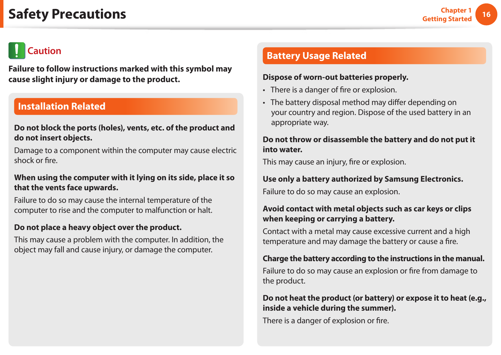 16Chapter 1 Getting StartedSafety PrecautionsInstallation RelatedDo not block the ports (holes), vents, etc. of the product and do not insert objects.Damage to a component within the computer may cause electric shock or re.When using the computer with it lying on its side, place it so that the vents face upwards.Failure to do so may cause the internal temperature of the computer to rise and the computer to malfunction or halt.Do not place a heavy object over the product.This may cause a problem with the computer. In addition, the object may fall and cause injury, or damage the computer.Battery Usage RelatedDispose of worn-out batteries properly.There is a danger of re or explosion.• The battery disposal method may dier depending on • your country and region. Dispose of the used battery in an appropriate way.Do not throw or disassemble the battery and do not put it into water.This may cause an injury, re or explosion.Use only a battery authorized by Samsung Electronics.Failure to do so may cause an explosion.Avoid contact with metal objects such as car keys or clips when keeping or carrying a battery.Contact with a metal may cause excessive current and a high temperature and may damage the battery or cause a re.Charge the battery according to the instructions in the manual.Failure to do so may cause an explosion or re from damage to the product.Do not heat the product (or battery) or expose it to heat (e.g., inside a vehicle during the summer).There is a danger of explosion or re. CautionFailure to follow instructions marked with this symbol may cause slight injury or damage to the product.