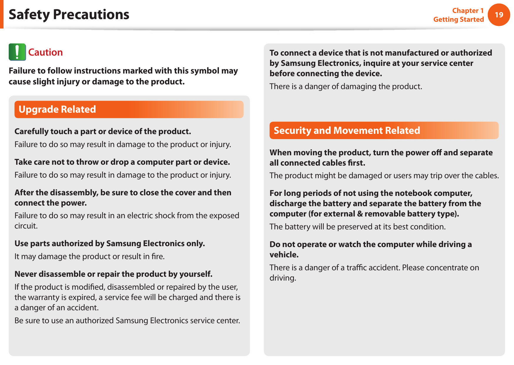 1819Chapter 1 Getting StartedUpgrade RelatedCarefully touch a part or device of the product.Failure to do so may result in damage to the product or injury.Take care not to throw or drop a computer part or device.Failure to do so may result in damage to the product or injury.After the disassembly, be sure to close the cover and then connect the power.Failure to do so may result in an electric shock from the exposed circuit.Use parts authorized by Samsung Electronics only.It may damage the product or result in re.Never disassemble or repair the product by yourself.If the product is modied, disassembled or repaired by the user, the warranty is expired, a service fee will be charged and there is a danger of an accident.Be sure to use an authorized Samsung Electronics service center.To connect a device that is not manufactured or authorized by Samsung Electronics, inquire at your service center before connecting the device.There is a danger of damaging the product.Security and Movement RelatedWhen moving the product, turn the power o and separate all connected cables rst.The product might be damaged or users may trip over the cables.For long periods of not using the notebook computer, discharge the battery and separate the battery from the computer (for external &amp; removable battery type).The battery will be preserved at its best condition.Do not operate or watch the computer while driving a vehicle.There is a danger of a trac accident. Please concentrate on driving.Safety Precautions CautionFailure to follow instructions marked with this symbol may cause slight injury or damage to the product.