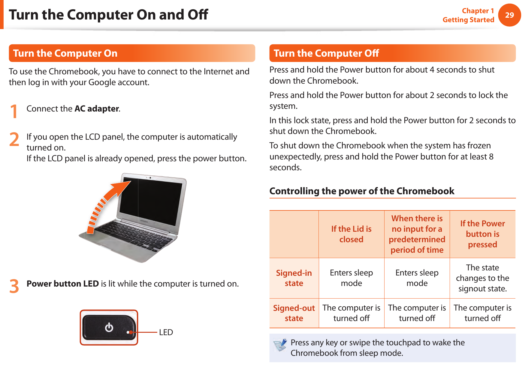 2829Chapter 1 Getting StartedTurn the Computer On and O To use the Chromebook, you have to connect to the Internet and then log in with your Google account.1  Connect the AC adapter.2  If you open the LCD panel, the computer is automatically turned on.If the LCD panel is already opened, press the power button.3 Power button LED is lit while the computer is turned on.LEDTurn the Computer O Press and hold the Power button for about 4 seconds to shut down the Chromebook. Press and hold the Power button for about 2 seconds to lock the system.In this lock state, press and hold the Power button for 2 seconds to shut down the Chromebook.To shut down the Chromebook when the system has frozen unexpectedly, press and hold the Power button for at least 8 seconds.Controlling the power of the ChromebookIf the Lid is closedWhen there is no input for a predetermined period of timeIf the Power button is pressedSigned-in stateEnters sleep modeEnters sleep modeThe state changes to the signout state.Signed-out stateThe computer is turned o The computer is turned o The computer is turned o Press any key or swipe the touchpad to wake the Chromebook from sleep mode.Turn the Computer On