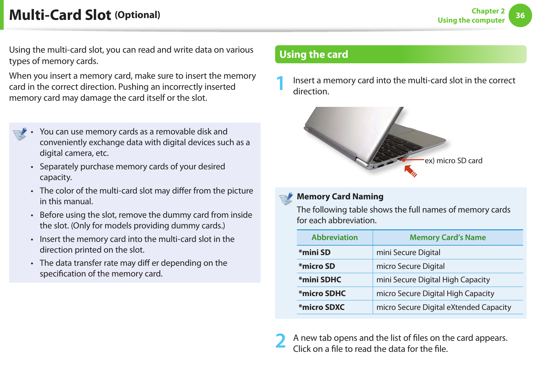 36Chapter 2Using the computerMulti-Card Slot (Optional)Using the multi-card slot, you can read and write data on various types of memory cards.When you insert a memory card, make sure to insert the memory card in the correct direction. Pushing an incorrectly inserted memory card may damage the card itself or the slot.You can use memory cards as a removable disk and • conveniently exchange data with digital devices such as a digital camera, etc.Separately purchase memory cards of your desired • capacity.The color of the multi-card slot may di er from the picture • in this manual.Before using the slot, remove the dummy card from inside • the slot. (Only for models providing dummy cards.)Insert the memory card into the multi-card slot in the • direction printed on the slot.The data transfer rate may di  er depending on the • speci cation of the memory card.Using the card1  Insert a memory card into the multi-card slot in the correct direction.ex) micro SD cardMemory Card NamingThe following table shows the full names of memory cards for each abbreviation.Abbreviation Memory Card’s Name*mini SD mini Secure Digital*micro SD micro Secure Digital*mini SDHC mini Secure Digital High Capacity*micro SDHC micro Secure Digital High Capacity*micro SDXC micro Secure Digital eXtended Capacity2  A new tab opens and the list of  les on the card appears. Click on a  le to read the data for the  le.