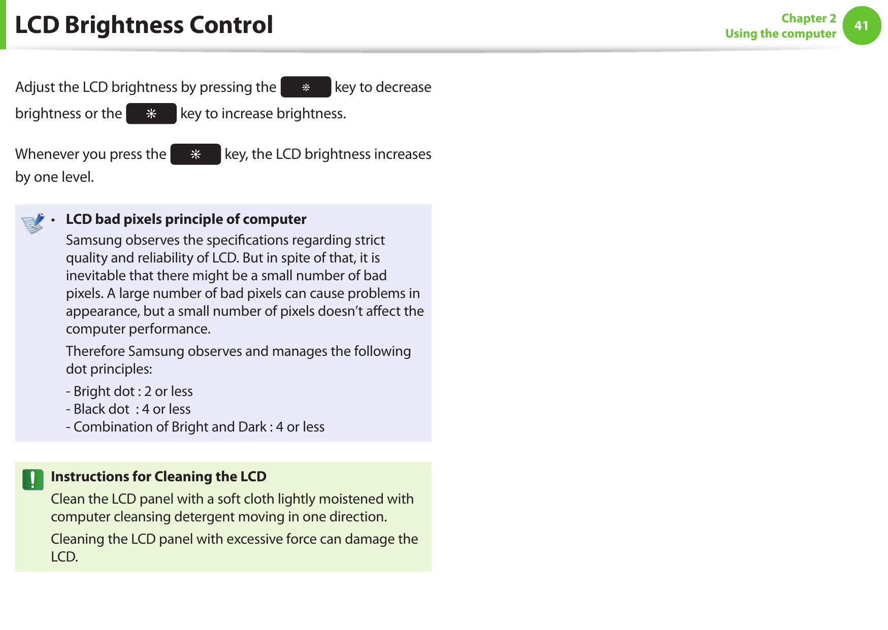 4041Chapter 2Using the computer LCD Brightness ControlAdjust the LCD brightness by pressing the   key to decrease brightness or the   key to increase brightness.Whenever you press the   key, the LCD brightness increases by one level.LCD bad pixels principle of computer•   Samsung observes the speci cations regarding strict quality and reliability of LCD. But in spite of that, it is inevitable that there might be a small number of bad pixels. A large number of bad pixels can cause problems in appearance, but a small number of pixels doesn’t a ect the computer performance.  Therefore Samsung observes and manages the following dot principles:  - Bright dot : 2 or less- Black dot  : 4 or less- Combination of Bright and Dark : 4 or lessInstructions for Cleaning the LCDClean the LCD panel with a soft cloth lightly moistened with computer cleansing detergent moving in one direction. Cleaning the LCD panel with excessive force can damage the LCD.