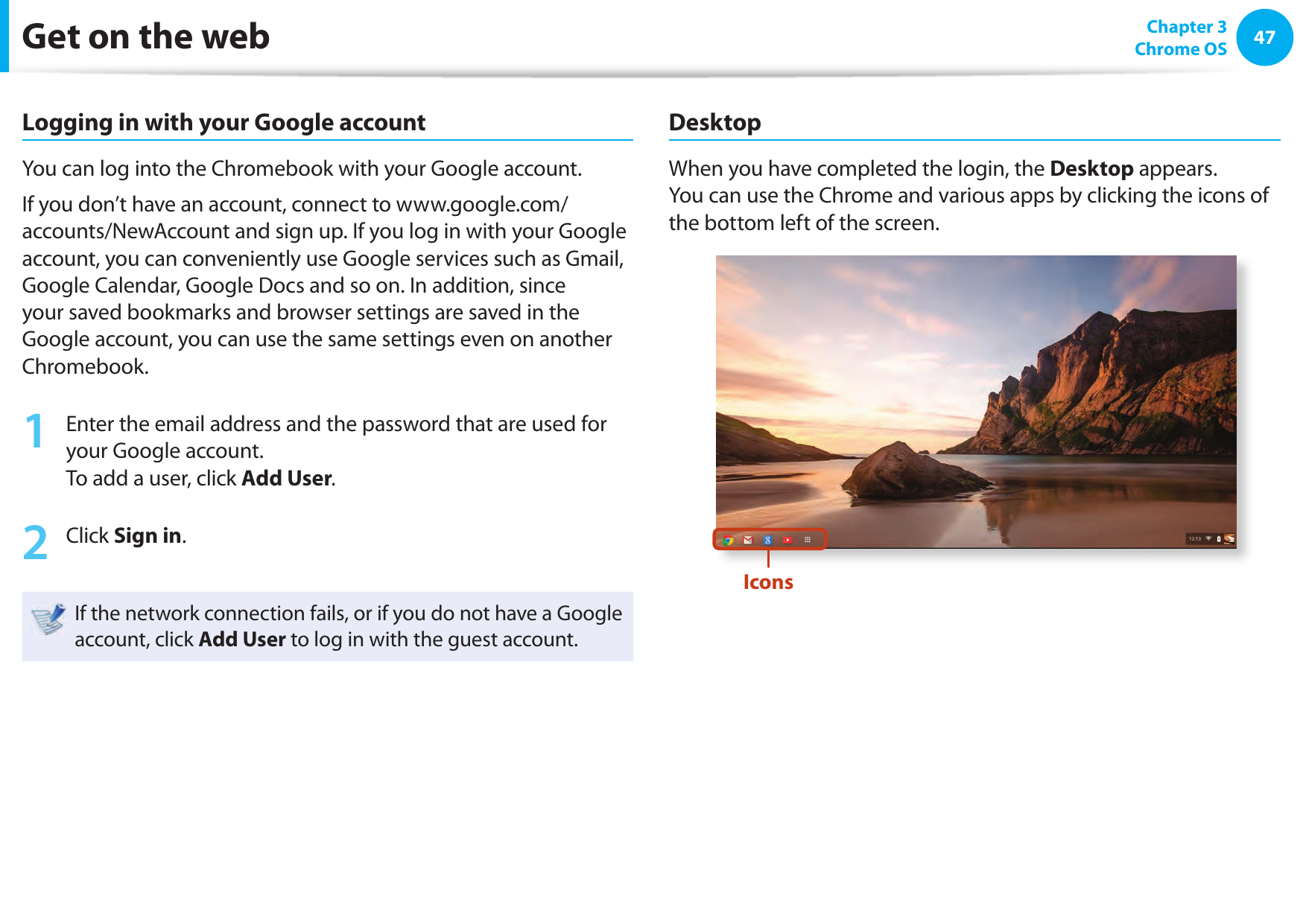 4647 Chapter 3Chrome OSGet on the webLogging in with your Google accountYou can log into the Chromebook with your Google account. If you don’t have an account, connect to www.google.com/accounts/NewAccount and sign up. If you log in with your Google account, you can conveniently use Google services such as Gmail, Google Calendar, Google Docs and so on. In addition, since your saved bookmarks and browser settings are saved in the Google account, you can use the same settings even on another Chromebook.1  Enter the email address and the password that are used for your Google account.To add a user, click Add User.2  Click Sign in.If the network connection fails, or if you do not have a Google account, click Add User to log in with the guest account.DesktopWhen you have completed the login, the Desktop appears.You can use the Chrome and various apps by clicking the icons of the bottom left of the screen.Icons