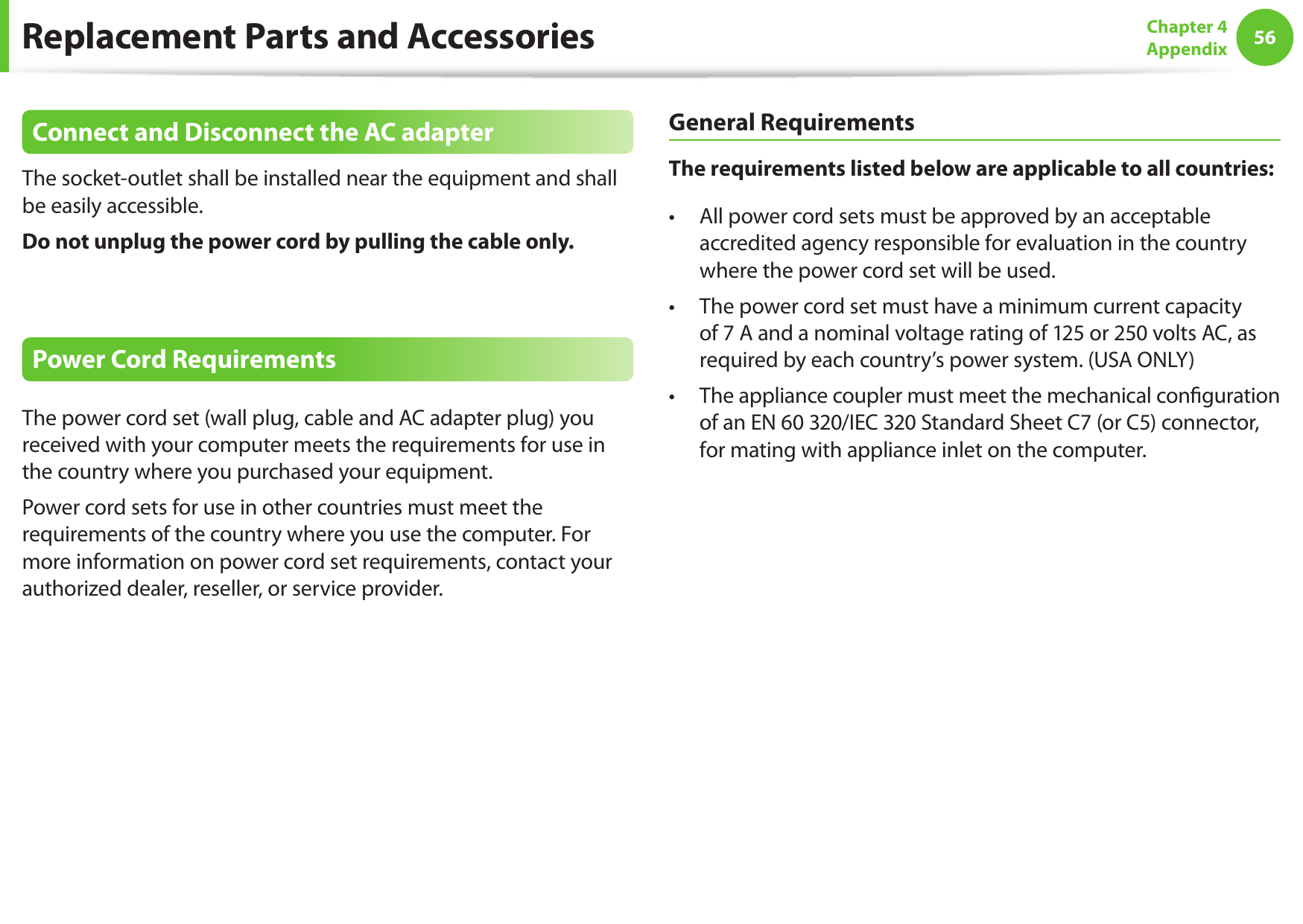 56Chapter 4 AppendixReplacement Parts and AccessoriesConnect and Disconnect the AC adapterThe socket-outlet shall be installed near the equipment and shall be easily accessible.Do not unplug the power cord by pulling the cable only.Power Cord RequirementsThe power cord set (wall plug, cable and AC adapter plug) you received with your computer meets the requirements for use in the country where you purchased your equipment.Power cord sets for use in other countries must meet the requirements of the country where you use the computer. For more information on power cord set requirements, contact your authorized dealer, reseller, or service provider.General RequirementsThe requirements listed below are applicable to all countries:All power cord sets must be approved by an acceptable • accredited agency responsible for evaluation in the country where the power cord set will be used.The power cord set must have a minimum current capacity • of 7 A and a nominal voltage rating of 125 or 250 volts AC, as required by each country’s power system. (USA ONLY)The appliance coupler must meet the mechanical conguration • of an EN 60 320/IEC 320 Standard Sheet C7 (or C5) connector, for mating with appliance inlet on the computer.