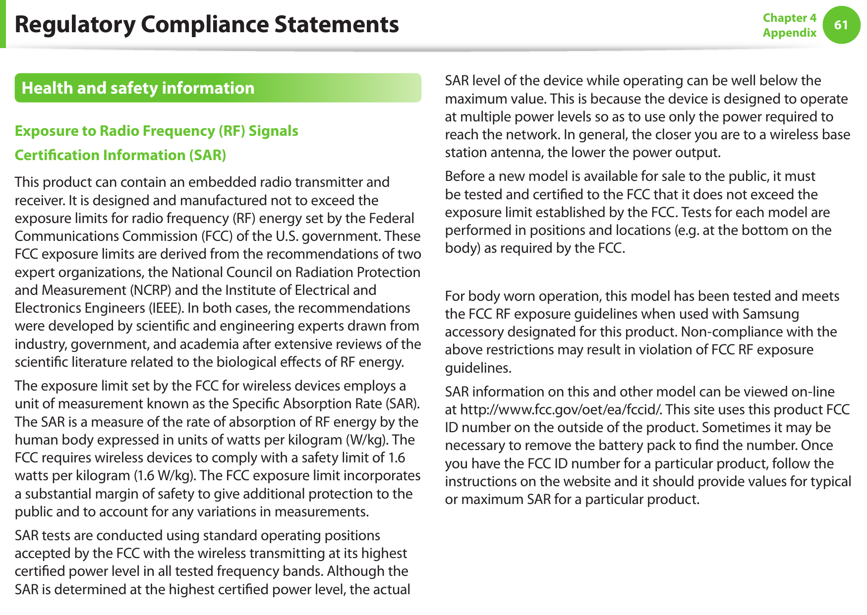 6061Chapter 4 AppendixHealth and safety information Exposure to Radio Frequency (RF) Signals Certication Information (SAR) This product can contain an embedded radio transmitter and receiver. It is designed and manufactured not to exceed the exposure limits for radio frequency (RF) energy set by the Federal Communications Commission (FCC) of the U.S. government. These FCC exposure limits are derived from the recommendations of two expert organizations, the National Council on Radiation Protection and Measurement (NCRP) and the Institute of Electrical and Electronics Engineers (IEEE). In both cases, the recommendations were developed by scientic and engineering experts drawn from industry, government, and academia after extensive reviews of the scientic literature related to the biological eects of RF energy. The exposure limit set by the FCC for wireless devices employs a unit of measurement known as the Specic Absorption Rate (SAR). The SAR is a measure of the rate of absorption of RF energy by the human body expressed in units of watts per kilogram (W/kg). The FCC requires wireless devices to comply with a safety limit of 1.6 watts per kilogram (1.6 W/kg). The FCC exposure limit incorporates a substantial margin of safety to give additional protection to the public and to account for any variations in measurements.SAR tests are conducted using standard operating positions accepted by the FCC with the wireless transmitting at its highest certied power level in all tested frequency bands. Although the SAR is determined at the highest certied power level, the actual SAR level of the device while operating can be well below the maximum value. This is because the device is designed to operate at multiple power levels so as to use only the power required to reach the network. In general, the closer you are to a wireless base station antenna, the lower the power output. Before a new model is available for sale to the public, it must be tested and certied to the FCC that it does not exceed the exposure limit established by the FCC. Tests for each model are performed in positions and locations (e.g. at the bottom on the body) as required by the FCC.For body worn operation, this model has been tested and meets the FCC RF exposure guidelines when used with Samsung accessory designated for this product. Non-compliance with the above restrictions may result in violation of FCC RF exposure guidelines. SAR information on this and other model can be viewed on-line at http://www.fcc.gov/oet/ea/fccid/. This site uses this product FCC ID number on the outside of the product. Sometimes it may be necessary to remove the battery pack to nd the number. Once you have the FCC ID number for a particular product, follow the instructions on the website and it should provide values for typical or maximum SAR for a particular product.Regulatory Compliance Statements