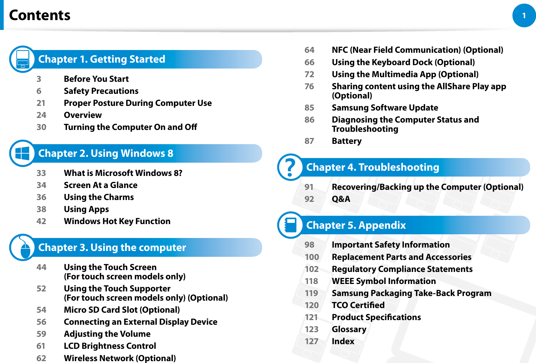 1Chapter 1 Getting StartedContents   Chapter 1. Getting Started3  Before You Start6 Safety Precautions21  Proper Posture During Computer Use24 Overview30  Turning the Computer On and O   Chapter 2. Using Windows 8 33  What is Microsoft Windows 8?34  Screen At a Glance36  Using the Charms38 Using Apps42  Windows Hot Key Function   Chapter 3. Using the computer44  Using the Touch Screen  (For touch screen models only)52  Using the Touch Supporter  (For touch screen models only) (Optional)54  Micro SD Card Slot (Optional)56  Connecting an External Display Device59  Adjusting the Volume61  LCD Brightness Control62  Wireless Network (Optional)64  NFC (Near Field Communication) (Optional)66  Using the Keyboard Dock (Optional)72  Using the Multimedia App (Optional)76  Sharing content using the AllShare Play app (Optional)85  Samsung Software Update86  Diagnosing the Computer Status and Troubleshooting87 Battery   Chapter 4. Troubleshooting91  Recovering/Backing up the Computer (Optional)92 Q&amp;A   Chapter 5. Appendix98  Important Safety Information100  Replacement Parts and Accessories102  Regulatory Compliance Statements118  WEEE Symbol Information119  Samsung Packaging Take-Back Program120 TCO Certied121 Product Specications123 Glossary127 Index