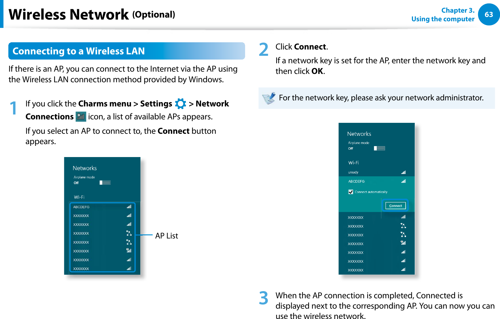 63Chapter 3.  Using the computerWireless Network (Optional)Connecting to a Wireless LANIf there is an AP, you can connect to the Internet via the AP using the Wireless LAN connection method provided by Windows.1  If you click the Charms menu &gt; Settings   &gt; Network Connections  icon, a list of available APs appears.If you select an AP to connect to, the Connect button appears.AP List2 Click Connect.If a network key is set for the AP, enter the network key and then click OK.For the network key, please ask your network administrator.3  When the AP connection is completed, Connected is displayed next to the corresponding AP. You can now you can use the wireless network.