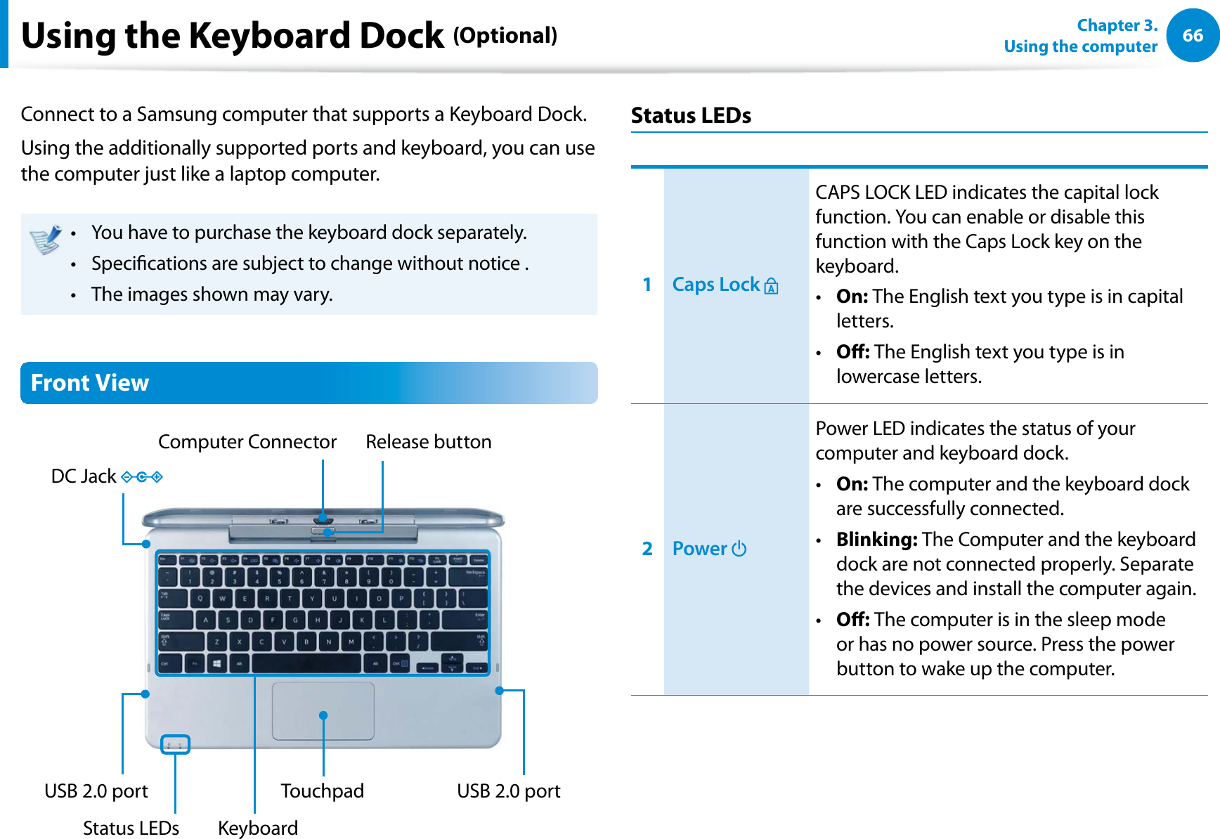 66Chapter 3.  Using the computerConnect to a Samsung computer that supports a Keyboard Dock.Using the additionally supported ports and keyboard, you can use the computer just like a laptop computer.You have to purchase the keyboard dock separately.t Specications are subject to change without notice . t The images shown may vary.t Front ViewComputer Connector Release buttonKeyboardUSB 2.0 portUSB 2.0 port TouchpadStatus LEDsDC Jack Status LEDs1Caps Lock CAPS LOCK LED indicates the capital lock function. You can enable or disable this function with the Caps Lock key on the keyboard.On:t   The English text you type is in capital letters.O:t   The English text you type is in lowercase letters.2Power Power LED indicates the status of your computer and keyboard dock.On:t   The computer and the keyboard dock are successfully connected.Blinking:t   The Computer and the keyboard dock are not connected properly. Separate the devices and install the computer again.O:t   The computer is in the sleep mode or has no power source. Press the power button to wake up the computer.Using the Keyboard Dock (Optional)