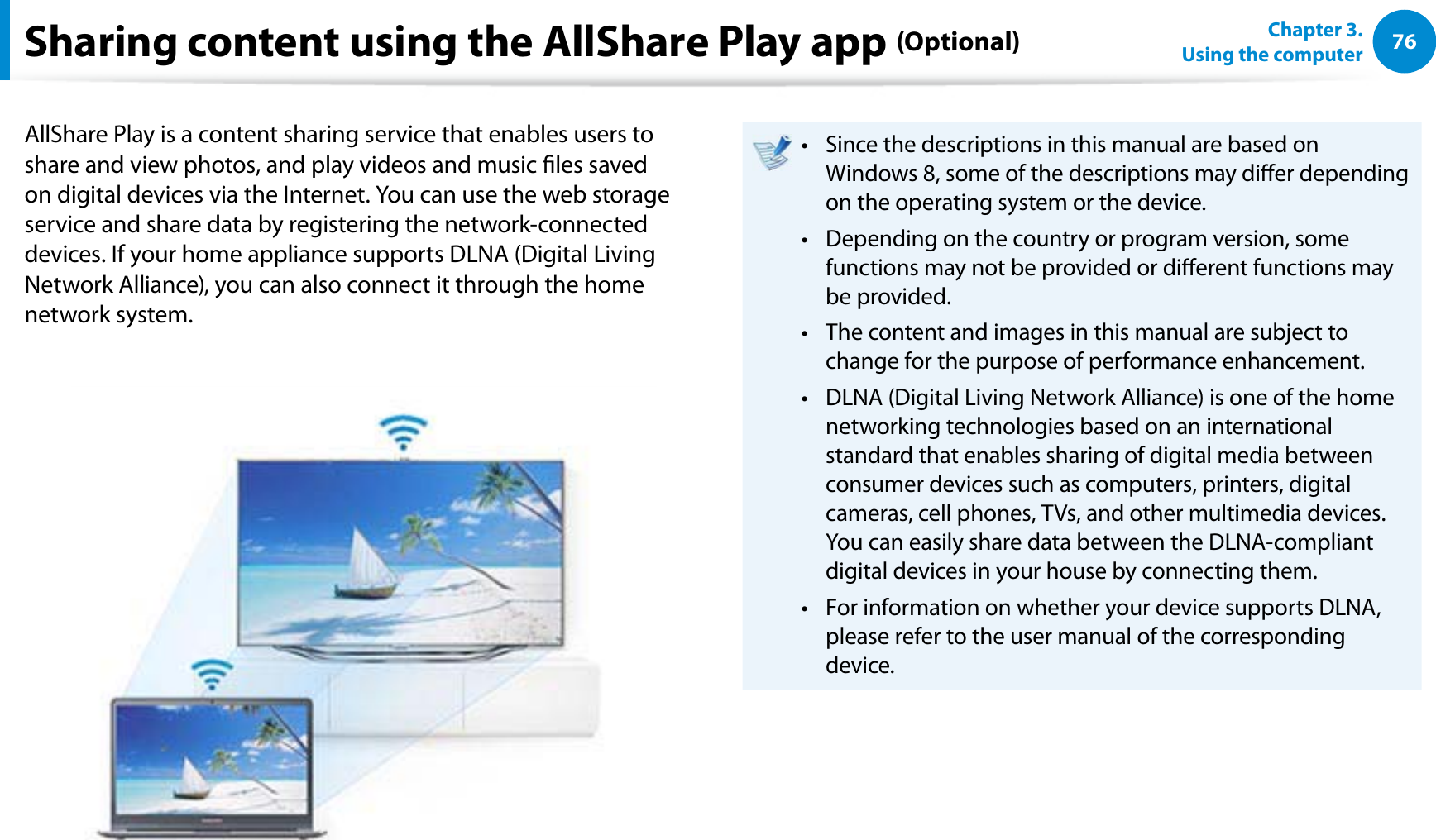76Chapter 3.  Using the computerSharing content using the AllShare Play app (Optional)AllShare Play is a content sharing service that enables users to share and view photos, and play videos and music les saved on digital devices via the Internet. You can use the web storage service and share data by registering the network-connected devices. If your home appliance supports DLNA (Digital Living Network Alliance), you can also connect it through the home network system.Since the descriptions in this manual are based on t Windows 8, some of the descriptions may dier depending on the operating system or the device.Depending on the country or program version, some t functions may not be provided or dierent functions may be provided.The content and images in this manual are subject to t change for the purpose of performance enhancement.DLNA (Digital Living Network Alliance) is one of the home t networking technologies based on an international standard that enables sharing of digital media between consumer devices such as computers, printers, digital cameras, cell phones, TVs, and other multimedia devices. You can easily share data between the DLNA-compliant digital devices in your house by connecting them.For information on whether your device supports DLNA, t please refer to the user manual of the corresponding device.