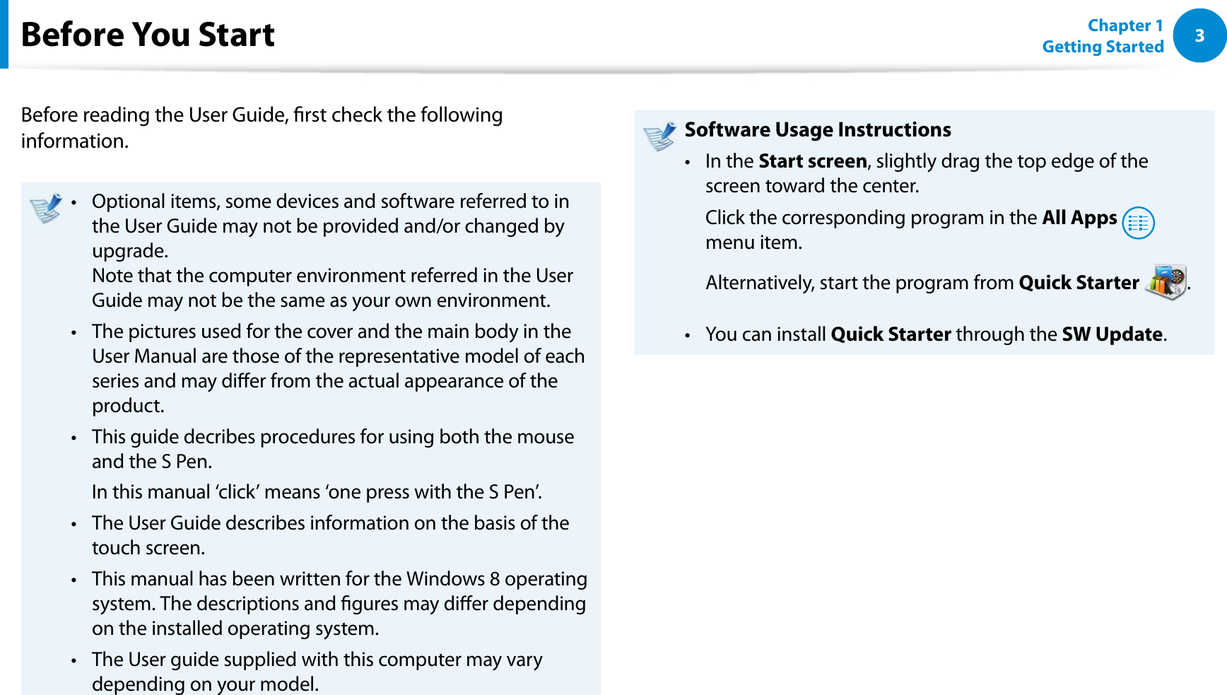 3Chapter 1 Getting StartedBefore You StartBefore reading the User Guide, rst check the following information.Optional items, some devices and software referred to in t the User Guide may not be provided and/or changed by upgrade. Note that the computer environment referred in the User Guide may not be the same as your own environment. The pictures used for the cover and the main body in the t User Manual are those of the representative model of each series and may dier from the actual appearance of the product.This guide decribes procedures for using both the mouse t and the S Pen.  In this manual ‘click’ means ‘one press with the S Pen’.The User Guide describes information on the basis of the t touch screen.This manual has been written for the Windows 8 operating t system. The descriptions and gures may dier depending on the installed operating system.The User guide supplied with this computer may vary t depending on your model.Software Usage InstructionsIn the t Start screen, slightly drag the top edge of the screen toward the center.  Click the corresponding program in the All Apps  menu item.  Alternatively, start the program from Quick Starter .You can install t Quick Starter through the SW Update.
