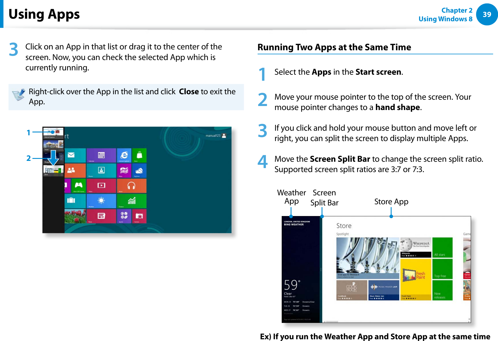 39Chapter 2 Using Windows 8  Using Apps 3  Click on an App in that list or drag it to the center of the screen. Now, you can check the selected App which is currently running.Right-click over the App in the list and click  Close to exit the App.12Running Two Apps at the Same Time1 Select the Apps in the Start screen.2  Move your mouse pointer to the top of the screen. Your mouse pointer changes to a hand shape.3  If you click and hold your mouse button and move left or right, you can split the screen to display multiple Apps.4  Move the Screen Split Bar to change the screen split ratio.  Supported screen split ratios are 3:7 or 7:3.Ex) If you run the Weather App and Store App at the same timeScreen Split Bar Weather App  Store App 