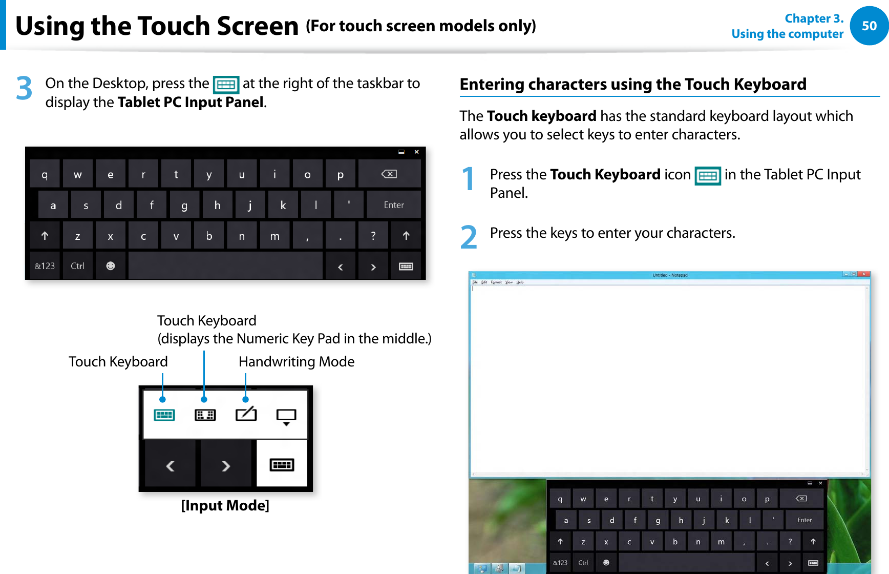 50Chapter 3.  Using the computerUsing the Touch Screen (For touch screen models only)3  On the Desktop, press the   at the right of the taskbar to display the Tablet PC Input Panel.Touch KeyboardTouch Keyboard  (displays the Numeric Key Pad in the middle.)Handwriting Mode[Input Mode]Entering characters using the Touch KeyboardThe Touch keyboard has the standard keyboard layout which allows you to select keys to enter characters.1 Press the Touch Keyboard icon   in the Tablet PC Input Panel.2  Press the keys to enter your characters.