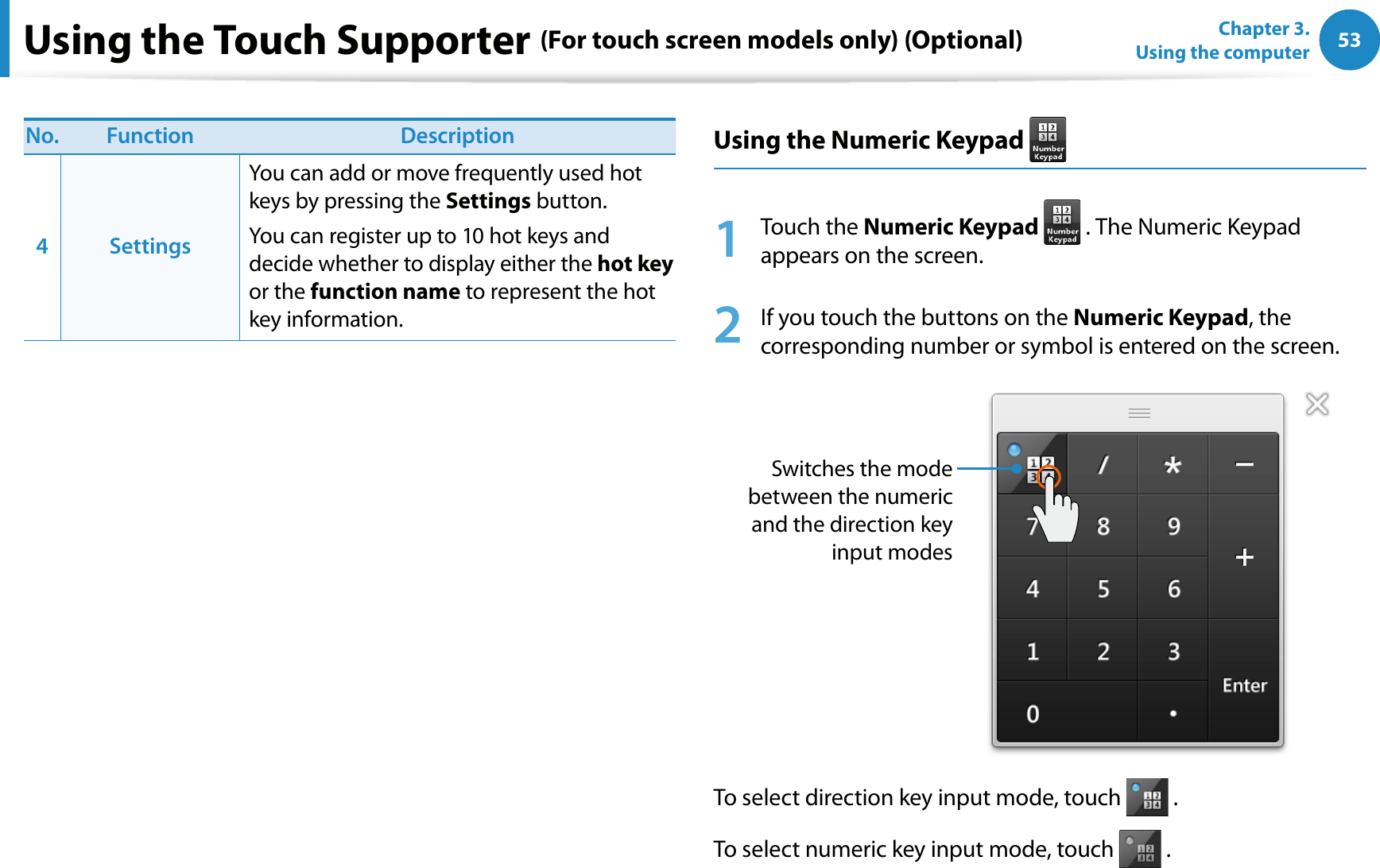 53Chapter 3.  Using the computerUsing the Touch Supporter (For touch screen models only) (Optional)No. Function Description4SettingsYou can add or move frequently used hot keys by pressing the Settings button.You can register up to 10 hot keys and decide whether to display either the hot key or the function name to represent the hot key information.Using the Numeric Keypad 1 Touch the Numeric Keypad  . The Numeric Keypad appears on the screen.2  If you touch the buttons on the Numeric Keypad, the corresponding number or symbol is entered on the screen.Switches the mode between the numeric and the direction key input modesTo select direction key input mode, touch   .To select numeric key input mode, touch   .
