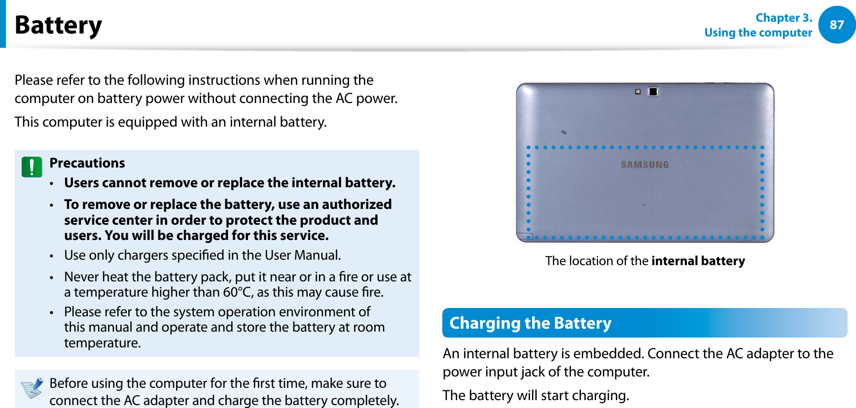 87Chapter 3.  Using the computerBatteryPlease refer to the following instructions when running the computer on battery power without connecting the AC power. This computer is equipped with an internal battery. PrecautionsUsers cannot remove or replace the internal battery. t To remove or replace the battery, use an authorized t service center in order to protect the product and users. You will be charged for this service.Use only chargers specied in the User Manual.t Never heat the battery pack, put it near or in a re or use at t a temperature higher than 60°C, as this may cause re.Please refer to the system operation environment of t this manual and operate and store the battery at room temperature.Before using the computer for the rst time, make sure to connect the AC adapter and charge the battery completely.The location of the internal batteryCharging the BatteryAn internal battery is embedded. Connect the AC adapter to the power input jack of the computer.The battery will start charging.