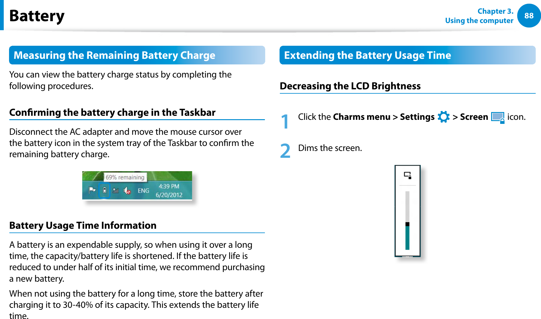 88Chapter 3.  Using the computerBatteryMeasuring the Remaining Battery ChargeYou can view the battery charge status by completing the following procedures.Conrming the battery charge in the TaskbarDisconnect the AC adapter and move the mouse cursor over the battery icon in the system tray of the Taskbar to conrm the remaining battery charge.Battery Usage Time InformationA battery is an expendable supply, so when using it over a long time, the capacity/battery life is shortened. If the battery life is reduced to under half of its initial time, we recommend purchasing a new battery.When not using the battery for a long time, store the battery after charging it to 30-40% of its capacity. This extends the battery life time.Extending the Battery Usage TimeDecreasing the LCD Brightness1 Click the Charms menu &gt; Settings   &gt; Screen  icon.2  Dims the screen.