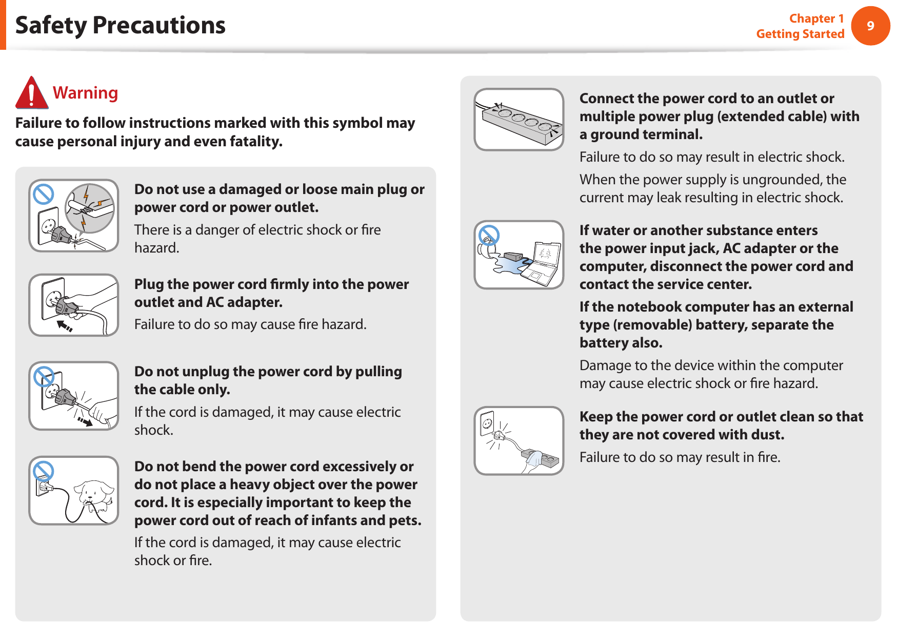 89Chapter 1 Getting StartedDo not use a damaged or loose main plug or power cord or power outlet.There is a danger of electric shock or re hazard.  Plug the power cord rmly into the power outlet and AC adapter.Failure to do so may cause re hazard.  Do not unplug the power cord by pulling the cable only.If the cord is damaged, it may cause electric shock.Do not bend the power cord excessively or do not place a heavy object over the power cord. It is especially important to keep the power cord out of reach of infants and pets.If the cord is damaged, it may cause electric shock or re.Connect the power cord to an outlet or multiple power plug (extended cable) with a ground terminal.Failure to do so may result in electric shock. When the power supply is ungrounded, the current may leak resulting in electric shock.If water or another substance enters the power input jack, AC adapter or the computer, disconnect the power cord and contact the service center.If the notebook computer has an external type (removable) battery, separate the battery also.Damage to the device within the computer may cause electric shock or re hazard.Keep the power cord or outlet clean so that they are not covered with dust.Failure to do so may result in re. WarningFailure to follow instructions marked with this symbol may cause personal injury and even fatality.Safety Precautions