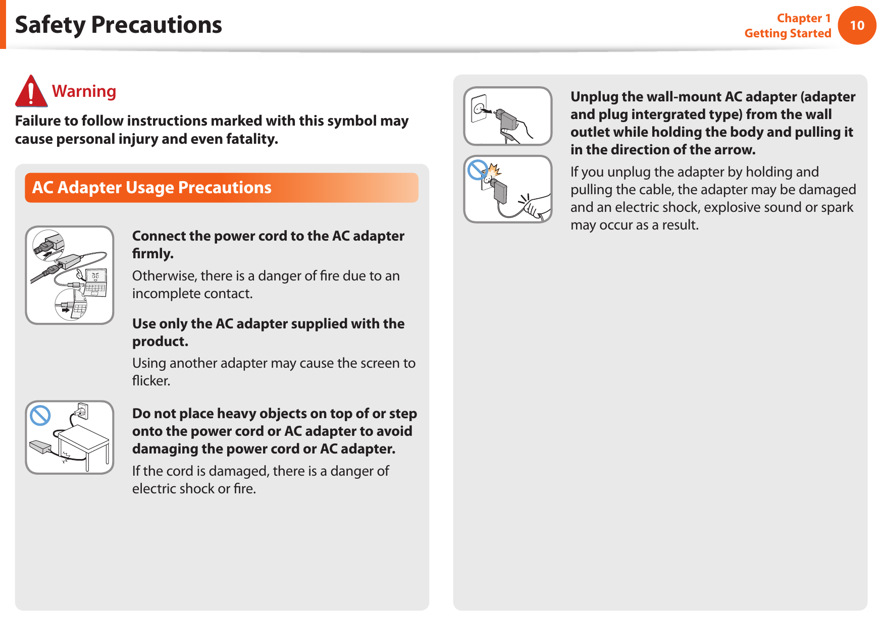 10Chapter 1 Getting StartedAC Adapter Usage PrecautionsConnect the power cord to the AC adapter rmly.Otherwise, there is a danger of re due to an incomplete contact.Use only the AC adapter supplied with the product.Using another adapter may cause the screen to icker.Do not place heavy objects on top of or step onto the power cord or AC adapter to avoid damaging the power cord or AC adapter.If the cord is damaged, there is a danger of electric shock or re. WarningFailure to follow instructions marked with this symbol may cause personal injury and even fatality.Safety PrecautionsUnplug the wall-mount AC adapter (adapter and plug intergrated type) from the wall outlet while holding the body and pulling it in the direction of the arrow.If you unplug the adapter by holding and pulling the cable, the adapter may be damaged and an electric shock, explosive sound or spark may occur as a result.