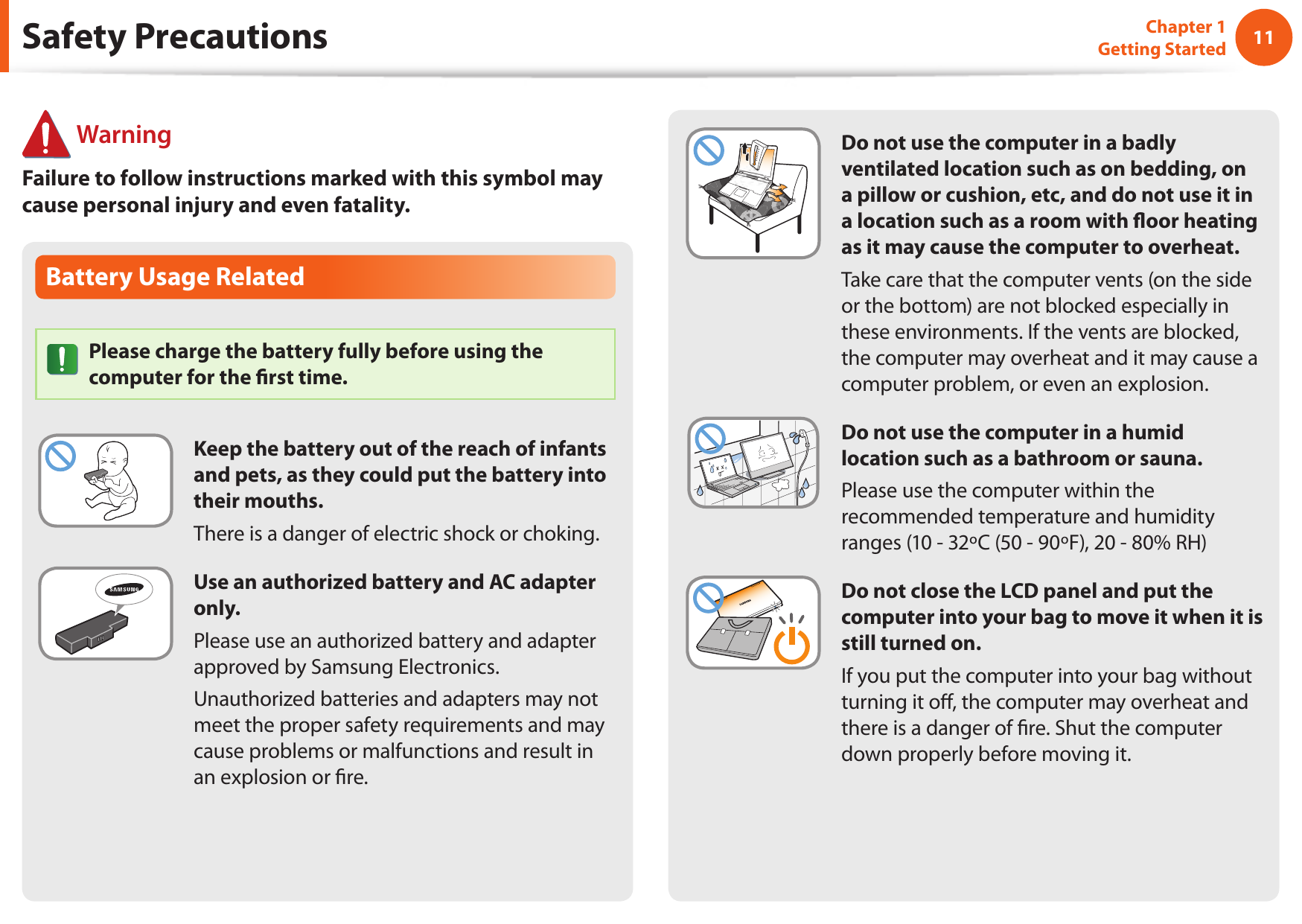 1011Chapter 1 Getting StartedDo not use the computer in a badly ventilated location such as on bedding, on a pillow or cushion, etc, and do not use it in a location such as a room with oor heating as it may cause the computer to overheat.Take care that the computer vents (on the side or the bottom) are not blocked especially in these environments. If the vents are blocked, the computer may overheat and it may cause a computer problem, or even an explosion.Do not use the computer in a humid location such as a bathroom or sauna.Please use the computer within the recommended temperature and humidity ranges (10 - 32&ordm;C (50 - 90&ordm;F), 20 - 80% RH)Do not close the LCD panel and put the computer into your bag to move it when it is still turned on.If you put the computer into your bag without turning it o, the computer may overheat and there is a danger of re. Shut the computer down properly before moving it.Battery Usage RelatedPlease charge the battery fully before using the computer for the rst time.Keep the battery out of the reach of infants and pets, as they could put the battery into their mouths.There is a danger of electric shock or choking.Use an authorized battery and AC adapter only.Please use an authorized battery and adapter approved by Samsung Electronics.Unauthorized batteries and adapters may not meet the proper safety requirements and may cause problems or malfunctions and result in an explosion or re.Safety Precautions WarningFailure to follow instructions marked with this symbol may cause personal injury and even fatality.