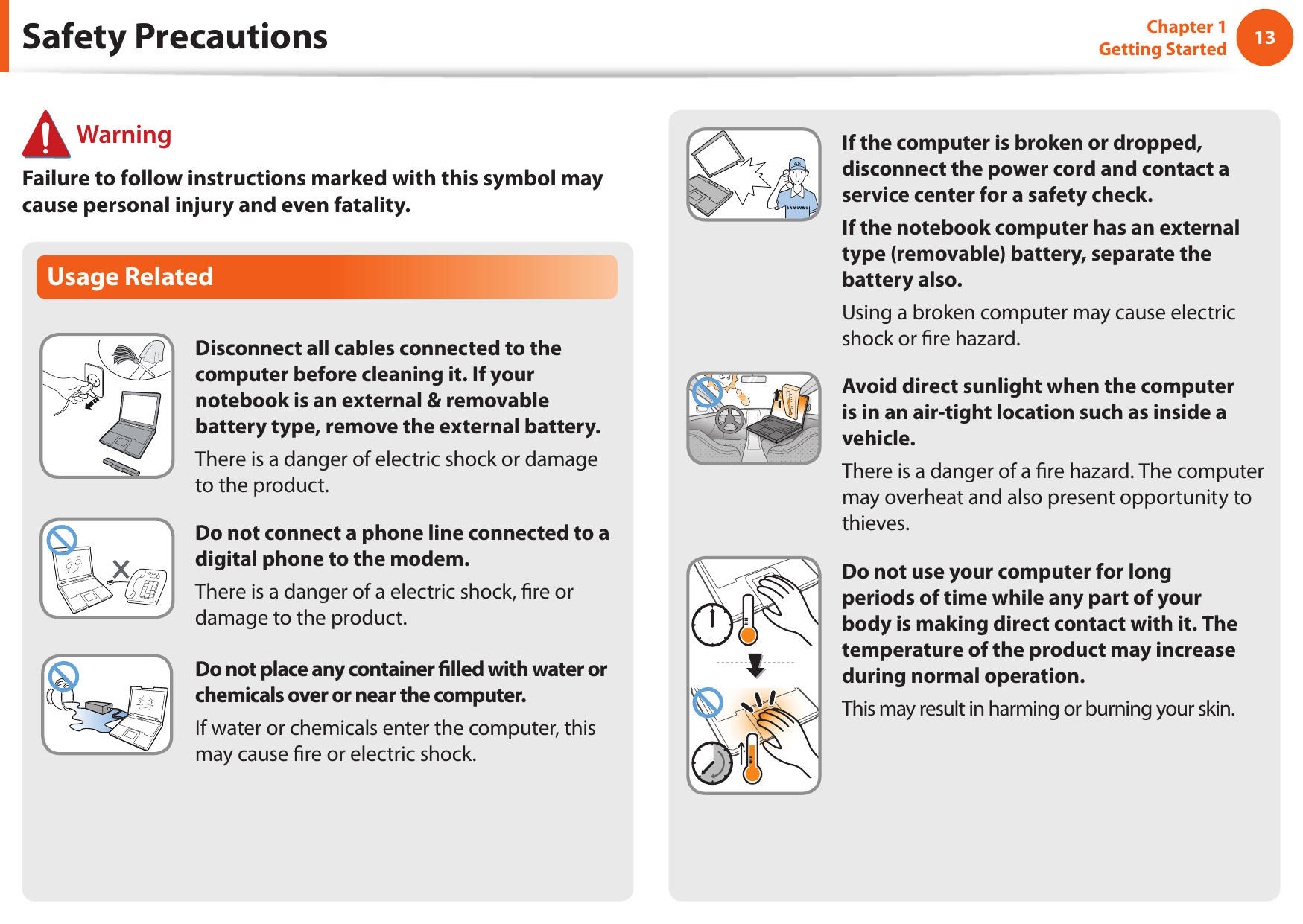 1213Chapter 1 Getting StartedIf the computer is broken or dropped, disconnect the power cord and contact a service center for a safety check.If the notebook computer has an external type (removable) battery, separate the battery also.Using a broken computer may cause electric shock or re hazard.Avoid direct sunlight when the computer is in an air-tight location such as inside a vehicle.There is a danger of a re hazard. The computer may overheat and also present opportunity to thieves.Do not use your computer for long periods of time while any part of your body is making direct contact with it. The temperature of the product may increase during normal operation.This may result in harming or burning your skin.Usage RelatedDisconnect all cables connected to the computer before cleaning it. If your notebook is an external &amp; removable battery type, remove the external battery.There is a danger of electric shock or damage to the product.Do not connect a phone line connected to a digital phone to the modem.There is a danger of a electric shock, re or damage to the product.Do not place any container lled with water or chemicals over or near the computer.If water or chemicals enter the computer, this may cause re or electric shock.Safety Precautions WarningFailure to follow instructions marked with this symbol may cause personal injury and even fatality.