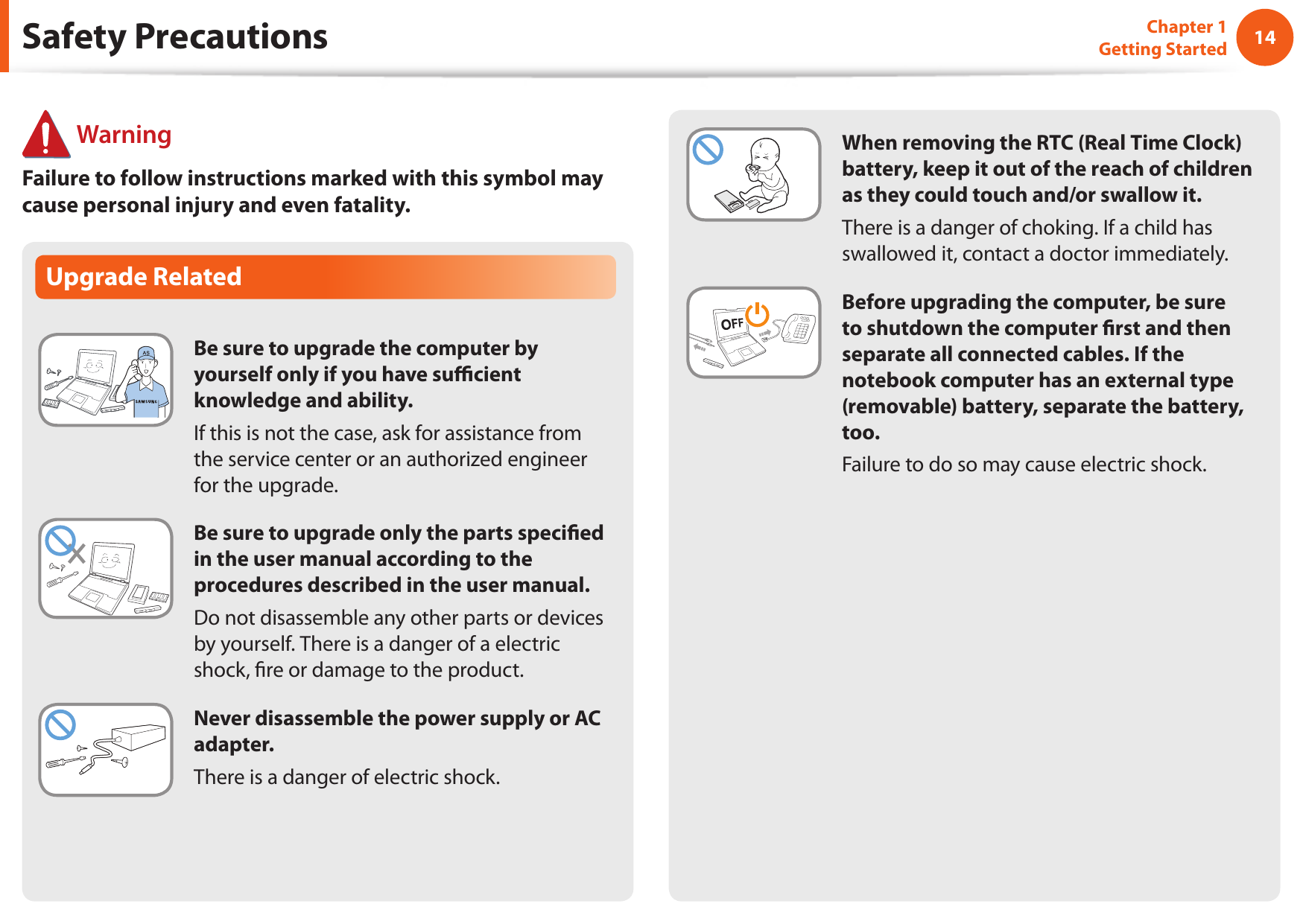 14Chapter 1 Getting StartedWhen removing the RTC (Real Time Clock) battery, keep it out of the reach of children as they could touch and/or swallow it.There is a danger of choking. If a child has swallowed it, contact a doctor immediately.Before upgrading the computer, be sure to shutdown the computer rst and then separate all connected cables. If the notebook computer has an external type (removable) battery, separate the battery, too.Failure to do so may cause electric shock.Upgrade RelatedBe sure to upgrade the computer by yourself only if you have sucient knowledge and ability.If this is not the case, ask for assistance from the service center or an authorized engineer for the upgrade.Be sure to upgrade only the parts specied in the user manual according to the procedures described in the user manual.Do not disassemble any other parts or devices by yourself. There is a danger of a electric shock, re or damage to the product.Never disassemble the power supply or AC adapter.There is a danger of electric shock.Safety Precautions WarningFailure to follow instructions marked with this symbol may cause personal injury and even fatality.