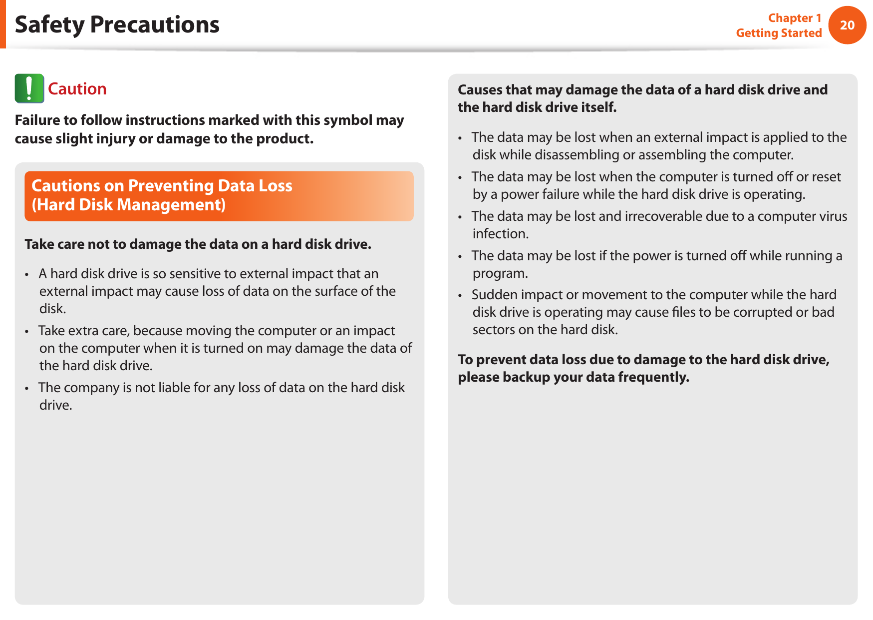 20Chapter 1 Getting StartedCautions on Preventing Data Loss  (Hard Disk Management)Take care not to damage the data on a hard disk drive.A hard disk drive is so sensitive to external impact that an &bull; external impact may cause loss of data on the surface of the disk.Take extra care, because moving the computer or an impact &bull; on the computer when it is turned on may damage the data of the hard disk drive.The company is not liable for any loss of data on the hard disk &bull; drive.Causes that may damage the data of a hard disk drive and the hard disk drive itself.The data may be lost when an external impact is applied to the &bull; disk while disassembling or assembling the computer.The data may be lost when the computer is turned o or reset &bull; by a power failure while the hard disk drive is operating.The data may be lost and irrecoverable due to a computer virus &bull; infection.The data may be lost if the power is turned o while running a &bull; program.Sudden impact or movement to the computer while the hard &bull; disk drive is operating may cause les to be corrupted or bad sectors on the hard disk.To prevent data loss due to damage to the hard disk drive, please backup your data frequently.Safety Precautions CautionFailure to follow instructions marked with this symbol may cause slight injury or damage to the product.
