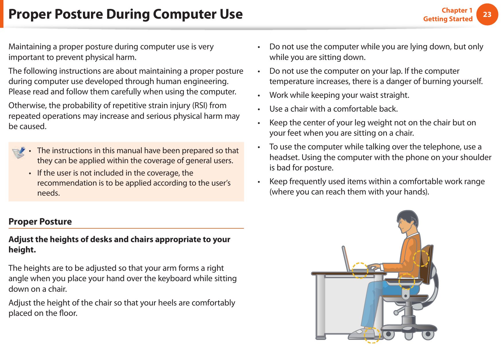 2223Chapter 1 Getting StartedProper Posture During Computer UseMaintaining a proper posture during computer use is very important to prevent physical harm.The following instructions are about maintaining a proper posture during computer use developed through human engineering. Please read and follow them carefully when using the computer.Otherwise, the probability of repetitive strain injury (RSI) from repeated operations may increase and serious physical harm may be caused.The instructions in this manual have been prepared so that &bull; they can be applied within the coverage of general users. If the user is not included in the coverage, the &bull; recommendation is to be applied according to the user&rsquo;s needs.Proper PostureAdjust the heights of desks and chairs appropriate to your height.The heights are to be adjusted so that your arm forms a right angle when you place your hand over the keyboard while sitting down on a chair.Adjust the height of the chair so that your heels are comfortably placed on the  oor.Do not use the computer while you are lying down, but only &bull; while you are sitting down.Do not use the computer on your lap. If the computer &bull; temperature increases, there is a danger of burning yourself.Work while keeping your waist straight.&bull; Use a chair with a comfortable back.&bull; Keep the center of your leg weight not on the chair but on &bull; your feet when you are sitting on a chair.To use the computer while talking over the telephone, use a &bull; headset. Using the computer with the phone on your shoulder is bad for posture.Keep frequently used items within a comfortable work range &bull; (where you can reach them with your hands).
