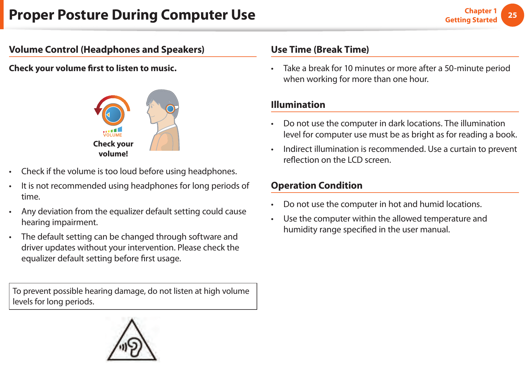 2425Chapter 1 Getting StartedProper Posture During Computer UseVolume Control (Headphones and Speakers)Check your volume  rst to listen to music.Check your volume!Check if the volume is too loud before using headphones.&bull; It is not recommended using headphones for long periods of &bull; time.Any deviation from the equalizer default setting could cause &bull; hearing impairment.The default setting can be changed through software and &bull; driver updates without your intervention. Please check the equalizer default setting before  rst usage.To prevent possible hearing damage, do not listen at high volume levels for long periods.Use Time (Break Time)Take a break for 10 minutes or more after a 50-minute period &bull; when working for more than one hour.IlluminationDo not use the computer in dark locations. The illumination &bull; level for computer use must be as bright as for reading a book.Indirect illumination is recommended. Use a curtain to prevent &bull; re ection on the LCD screen.Operation ConditionDo not use the computer in hot and humid locations.&bull; Use the computer within the allowed temperature and &bull; humidity range speci ed in the user manual.