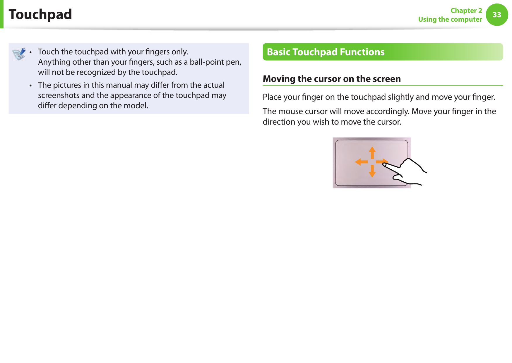3233Chapter 2Using the computerTouch the touchpad with your  ngers only. &bull; Anything other than your  ngers, such as a ball-point pen, will not be recognized by the touchpad.The pictures in this manual may di er from the actual &bull; screenshots and the appearance of the touchpad may di er depending on the model.Basic Touchpad FunctionsMoving the cursor on the screenPlace your  nger on the touchpad slightly and move your  nger.The mouse cursor will move accordingly. Move your  nger in the direction you wish to move the cursor. Touchpad