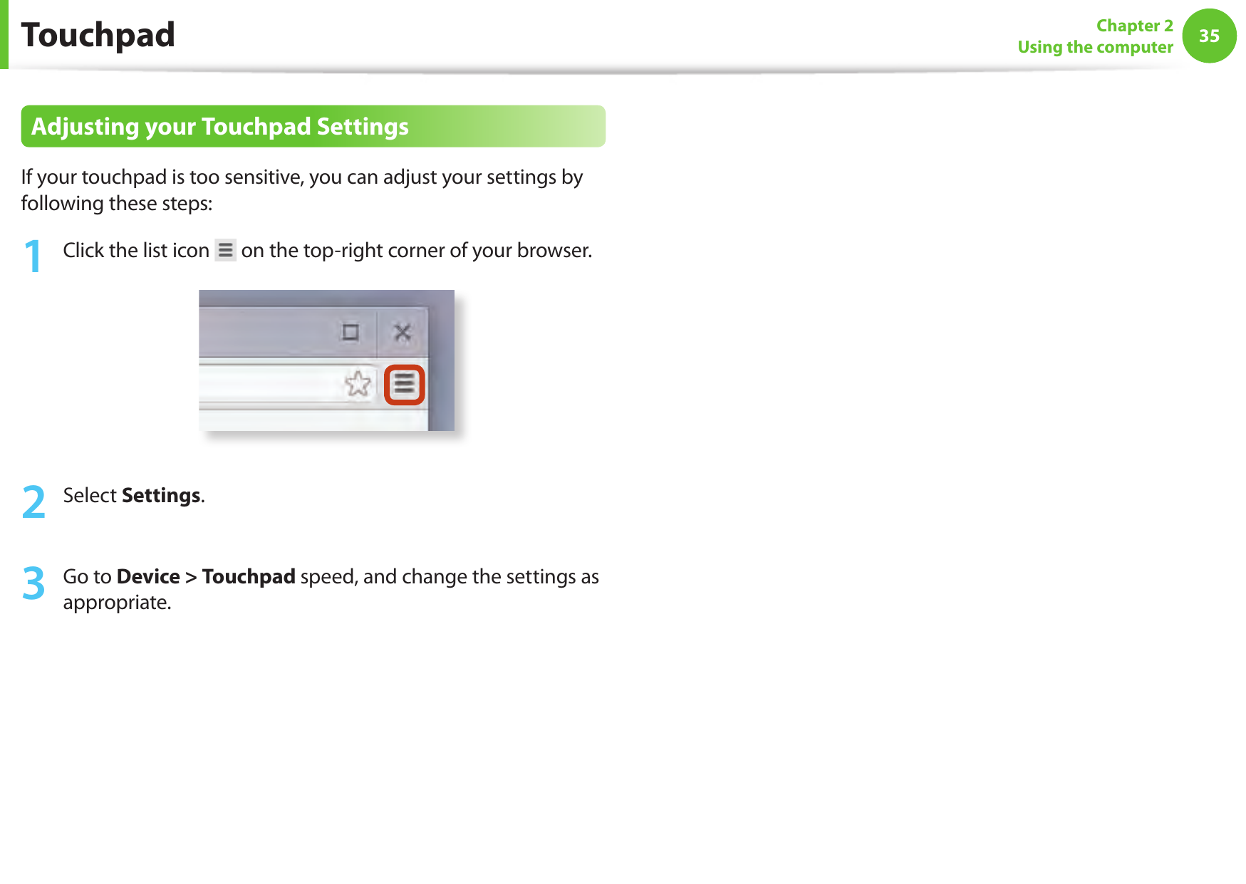 3435Chapter 2Using the computerAdjusting your Touchpad SettingsIf your touchpad is too sensitive, you can adjust your settings by following these steps:1  Click the list icon   on the top-right corner of your browser.2  Select Settings.3  Go to Device > Touchpad speed, and change the settings as appropriate.Touchpad