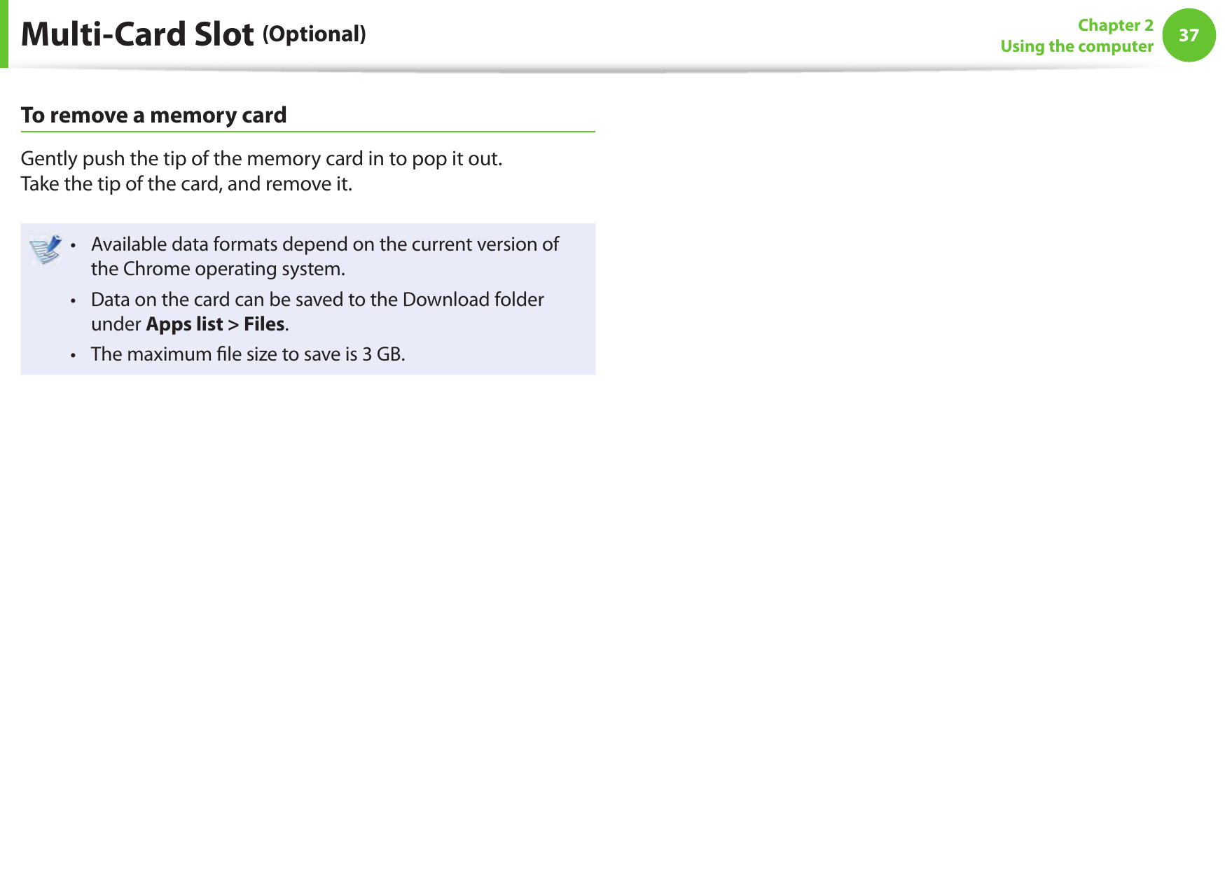 3637Chapter 2Using the computerMulti-Card Slot (Optional)To remove a memory cardGently push the tip of the memory card in to pop it out. Take the tip of the card, and remove it.Available data formats depend on the current version of &bull; the Chrome operating system.Data on the card can be saved to the Download folder &bull; under Apps list > Files.The maximum  le size to save is 3 GB.&bull; 