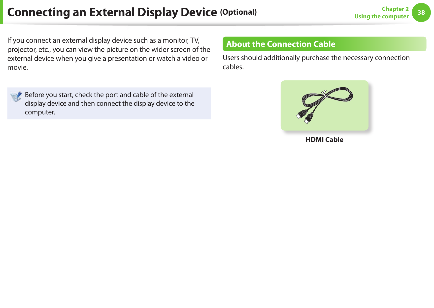 38Chapter 2Using the computerConnecting an External Display Device (Optional)If you connect an external display device such as a monitor, TV, projector, etc., you can view the picture on the wider screen of the external device when you give a presentation or watch a video or movie.Before you start, check the port and cable of the external display device and then connect the display device to the computer.About the Connection CableUsers should additionally purchase the necessary connection cables.HDMI Cable
