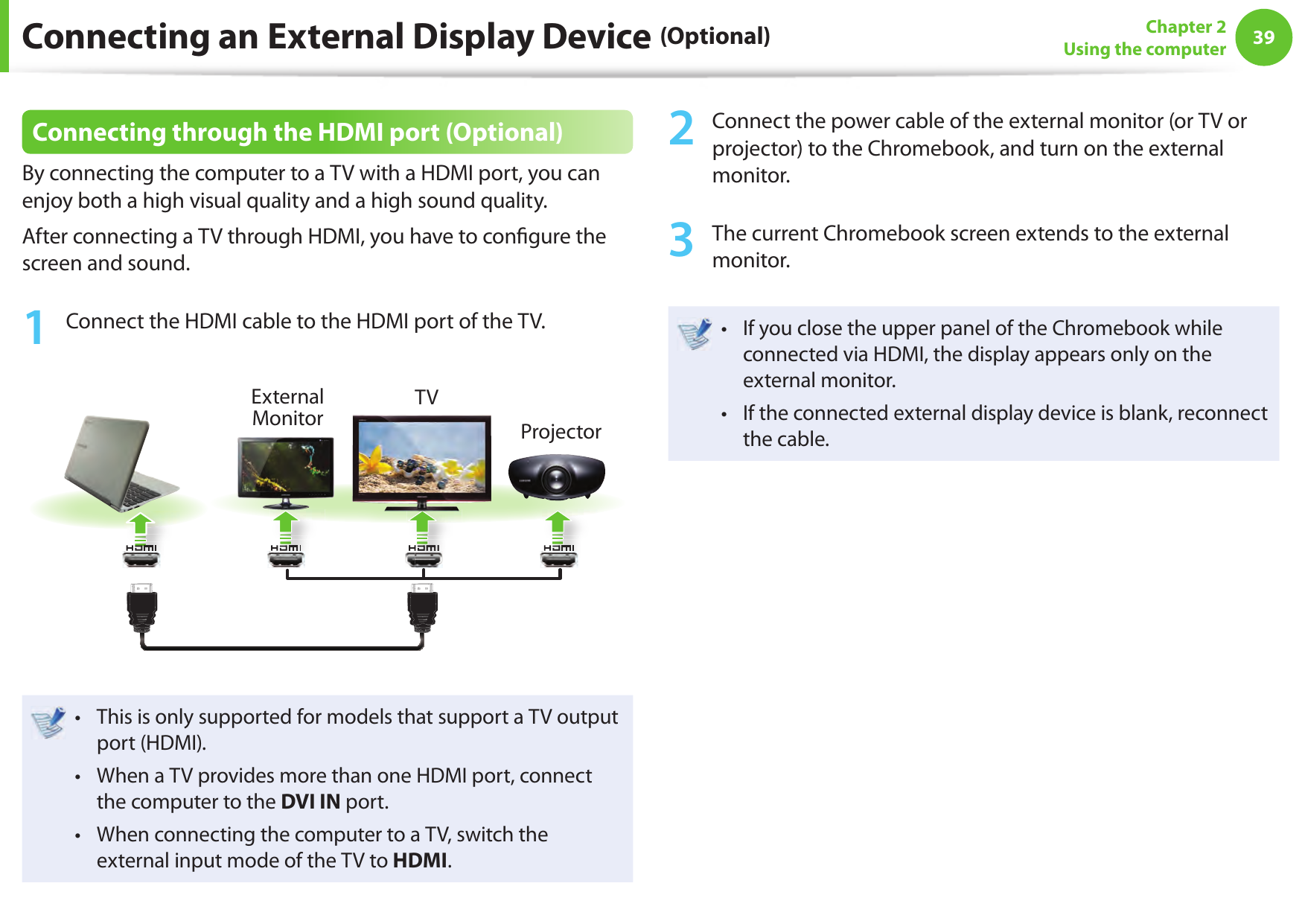 3839Chapter 2Using the computerConnecting an External Display Device (Optional)Connecting through the HDMI port (Optional)By connecting the computer to a TV with a HDMI port, you can enjoy both a high visual quality and a high sound quality.After connecting a TV through HDMI, you have to con gure the screen and sound.1  Connect the HDMI cable to the HDMI port of the TV.External Monitor TVProjectorThis is only supported for models that support a TV output &bull; port (HDMI).When a TV provides more than one HDMI port, connect &bull; the computer to the DVI IN port.When connecting the computer to a TV, switch the &bull; external input mode of the TV to HDMI.2  Connect the power cable of the external monitor (or TV or projector) to the Chromebook, and turn on the external monitor.3  The current Chromebook screen extends to the external monitor.If you close the upper panel of the Chromebook while &bull; connected via HDMI, the display appears only on the external monitor.If the connected external display device is blank, reconnect &bull; the cable.