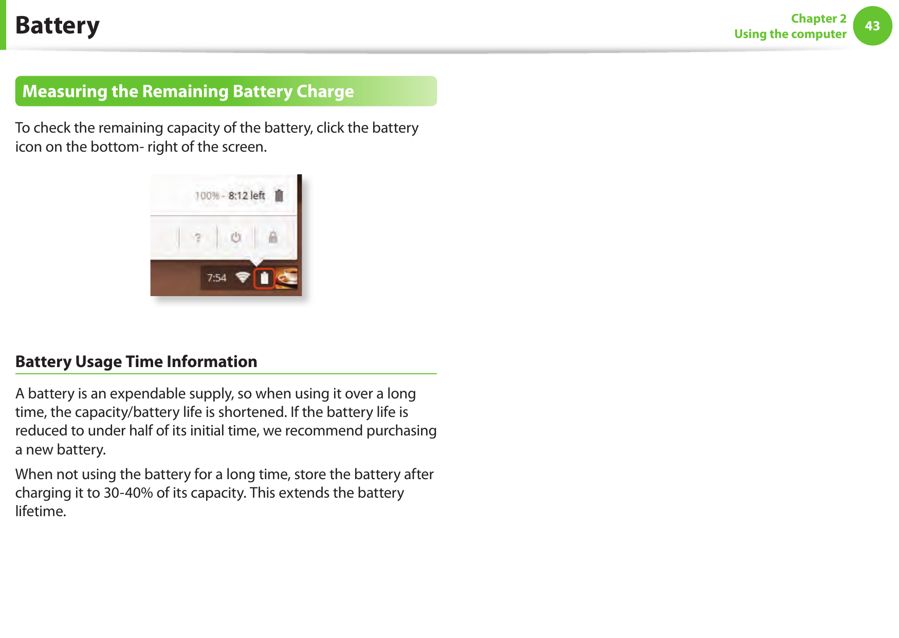 4243Chapter 2Using the computerBatteryMeasuring the Remaining Battery ChargeTo check the remaining capacity of the battery, click the battery icon on the bottom- right of the screen.Battery Usage Time InformationA battery is an expendable supply, so when using it over a long time, the capacity/battery life is shortened. If the battery life is reduced to under half of its initial time, we recommend purchasing a new battery.When not using the battery for a long time, store the battery after charging it to 30-40% of its capacity. This extends the battery lifetime.