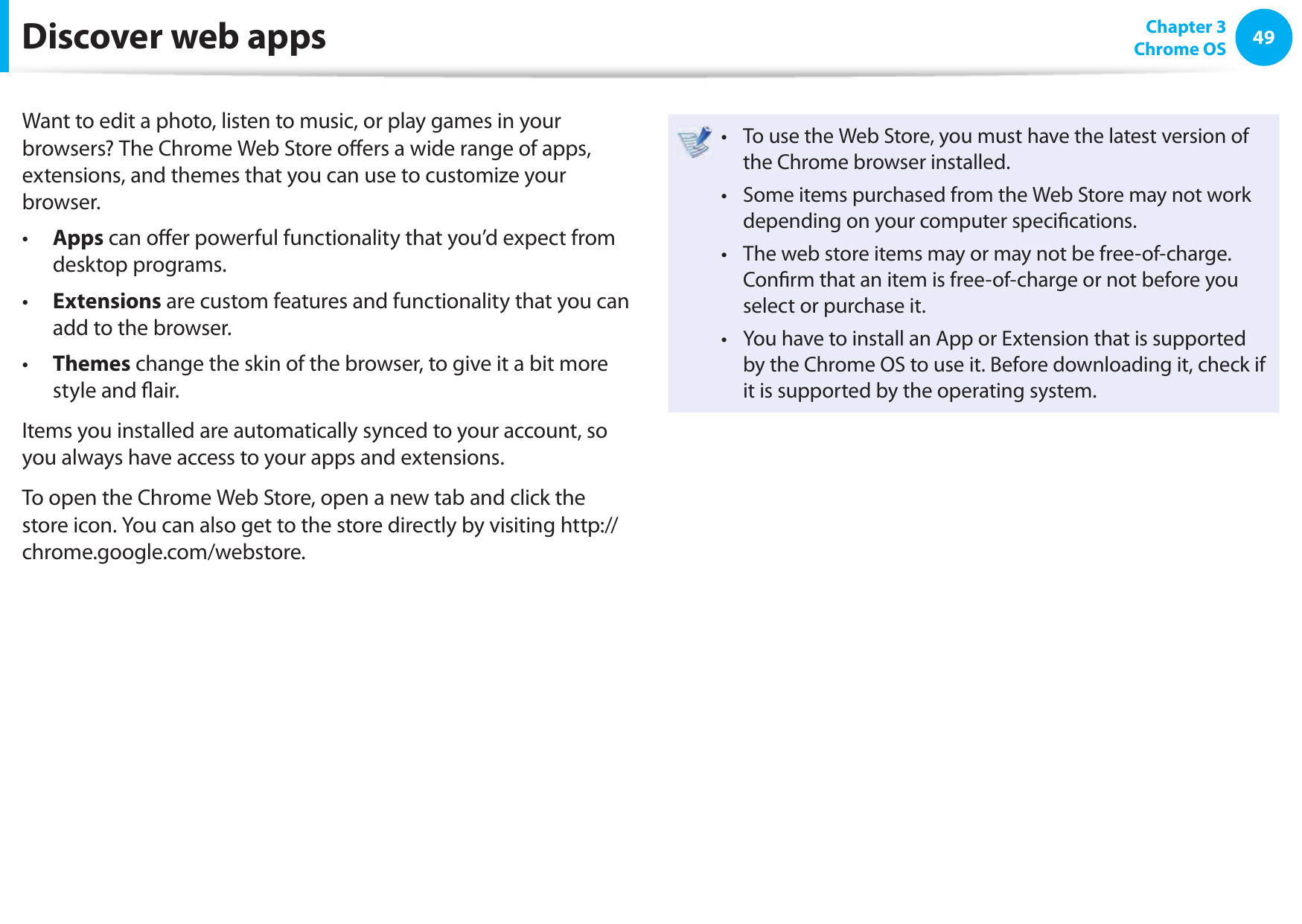 4849 Chapter 3Chrome OSDiscover web appsWant to edit a photo, listen to music, or play games in your browsers? The Chrome Web Store o ers a wide range of apps, extensions, and themes that you can use to customize your browser.  Apps&bull;   can o er powerful functionality that you&rsquo;d expect from desktop programs. Extensions&bull;   are custom features and functionality that you can add to the browser. Themes&bull;   change the skin of the browser, to give it a bit more style and  air.  Items you installed are automatically synced to your account, so you always have access to your apps and extensions. To open the Chrome Web Store, open a new tab and click the store icon. You can also get to the store directly by visiting http://chrome.google.com/webstore.To use the Web Store, you must have the latest version of &bull; the Chrome browser installed. Some items purchased from the Web Store may not work &bull; depending on your computer speci cations.  The web store items may or may not be free-of-charge. &bull; Con rm that an item is free-of-charge or not before you select or purchase it.You have to install an App or Extension that is supported &bull; by the Chrome OS to use it. Before downloading it, check if it is supported by the operating system. 