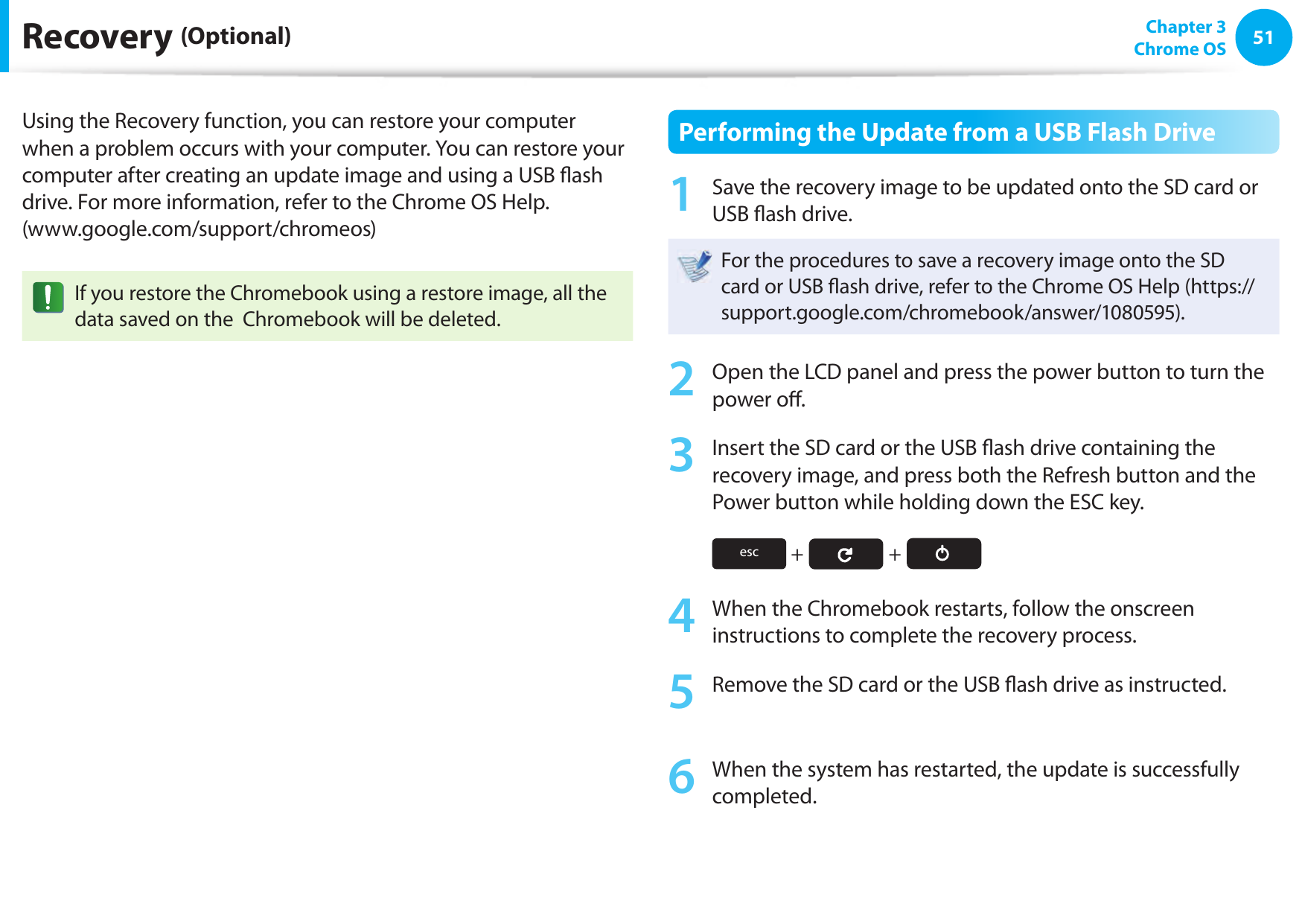 5051 Chapter 3Chrome OSRecovery (Optional)Using the Recovery function, you can restore your computer when a problem occurs with your computer. You can restore your computer after creating an update image and using a USB  ash drive. For more information, refer to the Chrome OS Help. (www.google.com/support/chromeos)If you restore the Chromebook using a restore image, all the data saved on the  Chromebook will be deleted.Performing the Update from a USB Flash Drive1  Save the recovery image to be updated onto the SD card or USB  ash drive.For the procedures to save a recovery image onto the SD card or USB  ash drive, refer to the Chrome OS Help (https://support.google.com/chromebook/answer/1080595).2  Open the LCD panel and press the power button to turn the power o .3  Insert the SD card or the USB  ash drive containing the recovery image, and press both the Refresh button and the Power button while holding down the ESC key.esc  +   + 4  When the Chromebook restarts, follow the onscreen instructions to complete the recovery process.5  Remove the SD card or the USB  ash drive as instructed.6  When the system has restarted, the update is successfully completed.