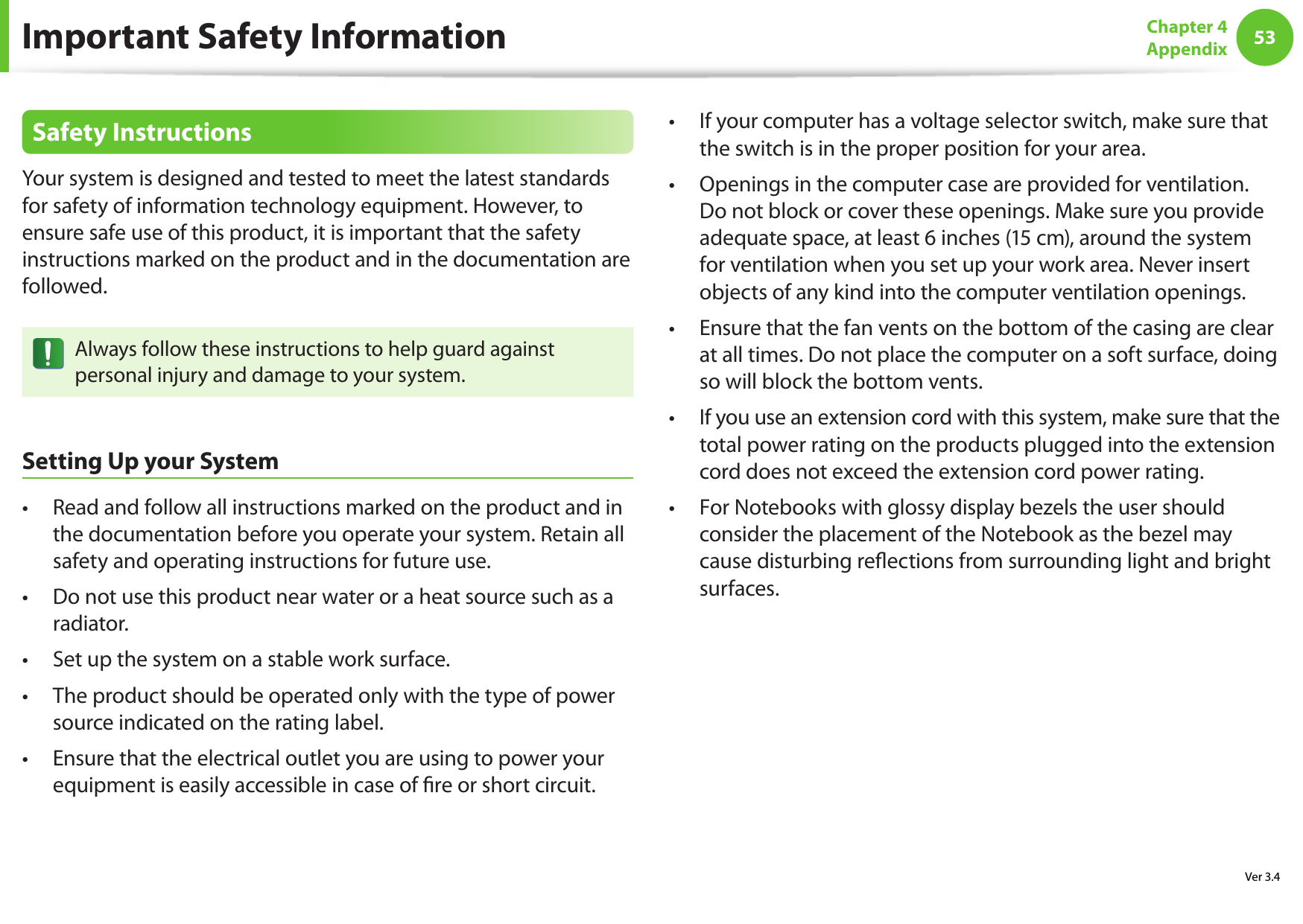 53Chapter 4AppendixSafety InstructionsYour system is designed and tested to meet the latest standards for safety of information technology equipment. However, to ensure safe use of this product, it is important that the safety instructions marked on the product and in the documentation are followed.Always follow these instructions to help guard against personal injury and damage to your system.Setting Up your SystemRead and follow all instructions marked on the product and in &bull; the documentation before you operate your system. Retain all safety and operating instructions for future use.Do not use this product near water or a heat source such as a &bull; radiator.Set up the system on a stable work surface.&bull; The product should be operated only with the type of power &bull; source indicated on the rating label.Ensure that the electrical outlet you are using to power your &bull; equipment is easily accessible in case of  re or short circuit.If your computer has a voltage selector switch, make sure that &bull; the switch is in the proper position for your area.Openings in the computer case are provided for ventilation. &bull; Do not block or cover these openings. Make sure you provide adequate space, at least 6 inches (15 cm), around the system for ventilation when you set up your work area. Never insert objects of any kind into the computer ventilation openings.Ensure that the fan vents on the bottom of the casing are clear &bull; at all times. Do not place the computer on a soft surface, doing so will block the bottom vents.If you use an extension cord with this system, make sure that the &bull; total power rating on the products plugged into the extension cord does not exceed the extension cord power rating.For Notebooks with glossy display bezels the user should &bull; consider the placement of the Notebook as the bezel may cause disturbing re ections from surrounding light and bright surfaces.Important Safety InformationVer 3.4