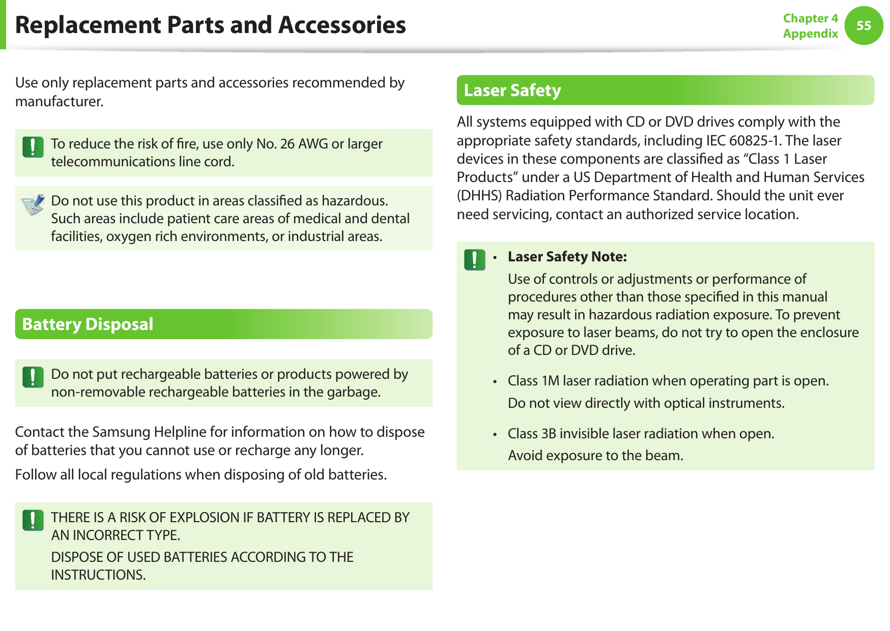 5455Chapter 4AppendixReplacement Parts and AccessoriesUse only replacement parts and accessories recommended by manufacturer.To reduce the risk of  re, use only No. 26 AWG or larger telecommunications line cord.Do not use this product in areas classi ed as hazardous. Such areas include patient care areas of medical and dental facilities, oxygen rich environments, or industrial areas.Battery DisposalDo not put rechargeable batteries or products powered by non-removable rechargeable batteries in the garbage.Contact the Samsung Helpline for information on how to dispose of batteries that you cannot use or recharge any longer.Follow all local regulations when disposing of old batteries.THERE IS A RISK OF EXPLOSION IF BATTERY IS REPLACED BY AN INCORRECT TYPE.DISPOSE OF USED BATTERIES ACCORDING TO THE INSTRUCTIONS.Laser SafetyAll systems equipped with CD or DVD drives comply with the appropriate safety standards, including IEC 60825-1. The laser devices in these components are classi ed as &ldquo;Class 1 Laser Products&rdquo; under a US Department of Health and Human Services (DHHS) Radiation Performance Standard. Should the unit ever need servicing, contact an authorized service location.Laser Safety Note:&bull;   Use of controls or adjustments or performance of procedures other than those speci ed in this manual may result in hazardous radiation exposure. To prevent exposure to laser beams, do not try to open the enclosure of a CD or DVD drive.Class 1M laser radiation when operating part is open.&bull;   Do not view directly with optical instruments.Class 3B invisible laser radiation when open.&bull;   Avoid exposure to the beam.