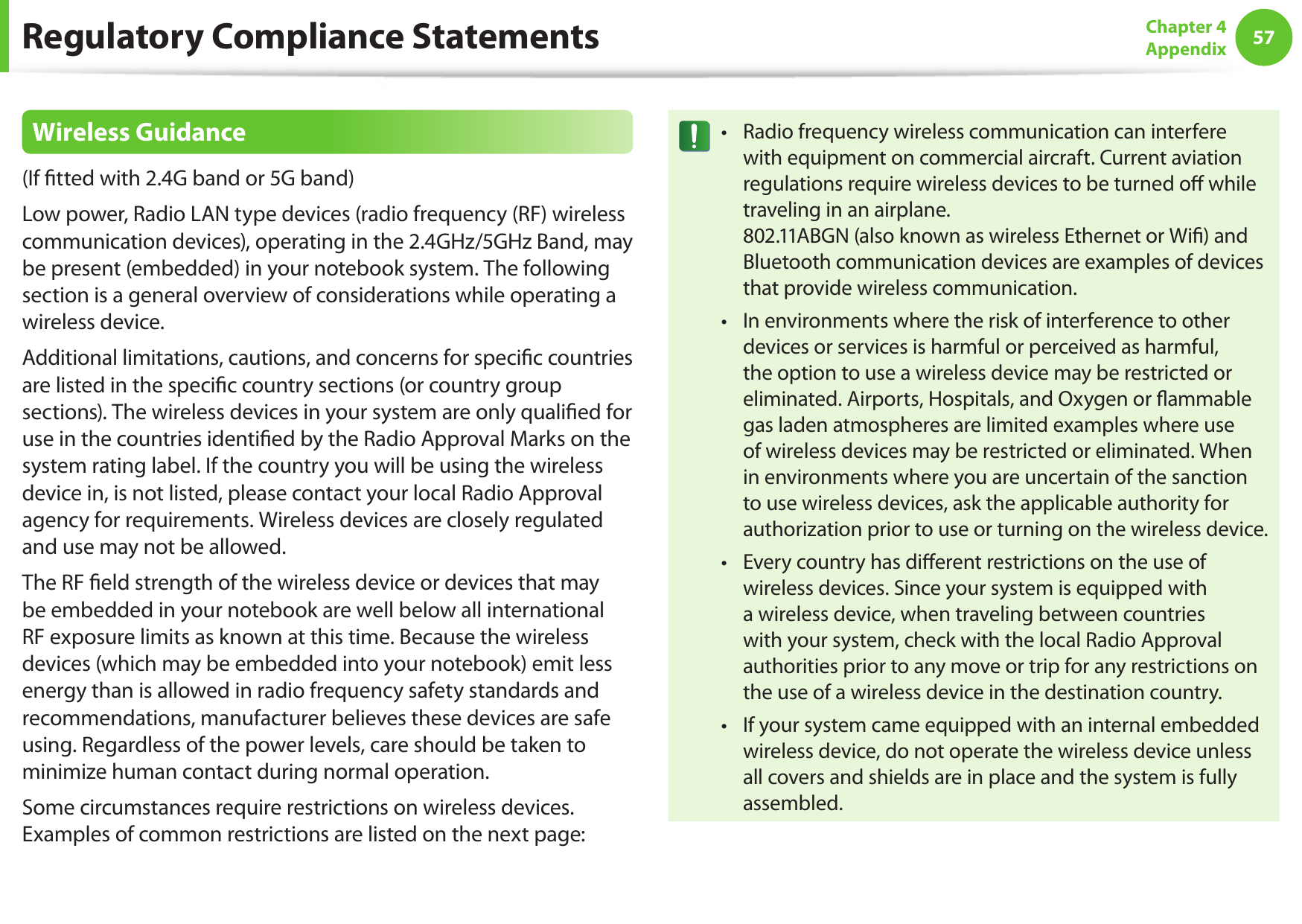 5657Chapter 4 AppendixRegulatory Compliance StatementsWireless Guidance(If tted with 2.4G band or 5G band) Low power, Radio LAN type devices (radio frequency (RF) wireless communication devices), operating in the 2.4GHz/5GHz Band, may be present (embedded) in your notebook system. The following section is a general overview of considerations while operating a wireless device.Additional limitations, cautions, and concerns for specic countries are listed in the specic country sections (or country group sections). The wireless devices in your system are only qualied for use in the countries identied by the Radio Approval Marks on the system rating label. If the country you will be using the wireless device in, is not listed, please contact your local Radio Approval agency for requirements. Wireless devices are closely regulated and use may not be allowed.The RF eld strength of the wireless device or devices that may be embedded in your notebook are well below all international RF exposure limits as known at this time. Because the wireless devices (which may be embedded into your notebook) emit less energy than is allowed in radio frequency safety standards and recommendations, manufacturer believes these devices are safe using. Regardless of the power levels, care should be taken to minimize human contact during normal operation.Some circumstances require restrictions on wireless devices. Examples of common restrictions are listed on the next page:Radio frequency wireless communication can interfere &bull;with equipment on commercial aircraft. Current aviation regulations require wireless devices to be turned o while traveling in an airplane.  802.11ABGN (also known as wireless Ethernet or Wi) and Bluetooth communication devices are examples of devices that provide wireless communication.In environments where the risk of interference to other &bull;devices or services is harmful or perceived as harmful, the option to use a wireless device may be restricted or eliminated. Airports, Hospitals, and Oxygen or ammable gas laden atmospheres are limited examples where use of wireless devices may be restricted or eliminated. When in environments where you are uncertain of the sanction to use wireless devices, ask the applicable authority for authorization prior to use or turning on the wireless device.Every country has dierent restrictions on the use of &bull;wireless devices. Since your system is equipped with a wireless device, when traveling between countries with your system, check with the local Radio Approval authorities prior to any move or trip for any restrictions on the use of a wireless device in the destination country.If your system came equipped with an internal embedded &bull;wireless device, do not operate the wireless device unless all covers and shields are in place and the system is fully assembled.