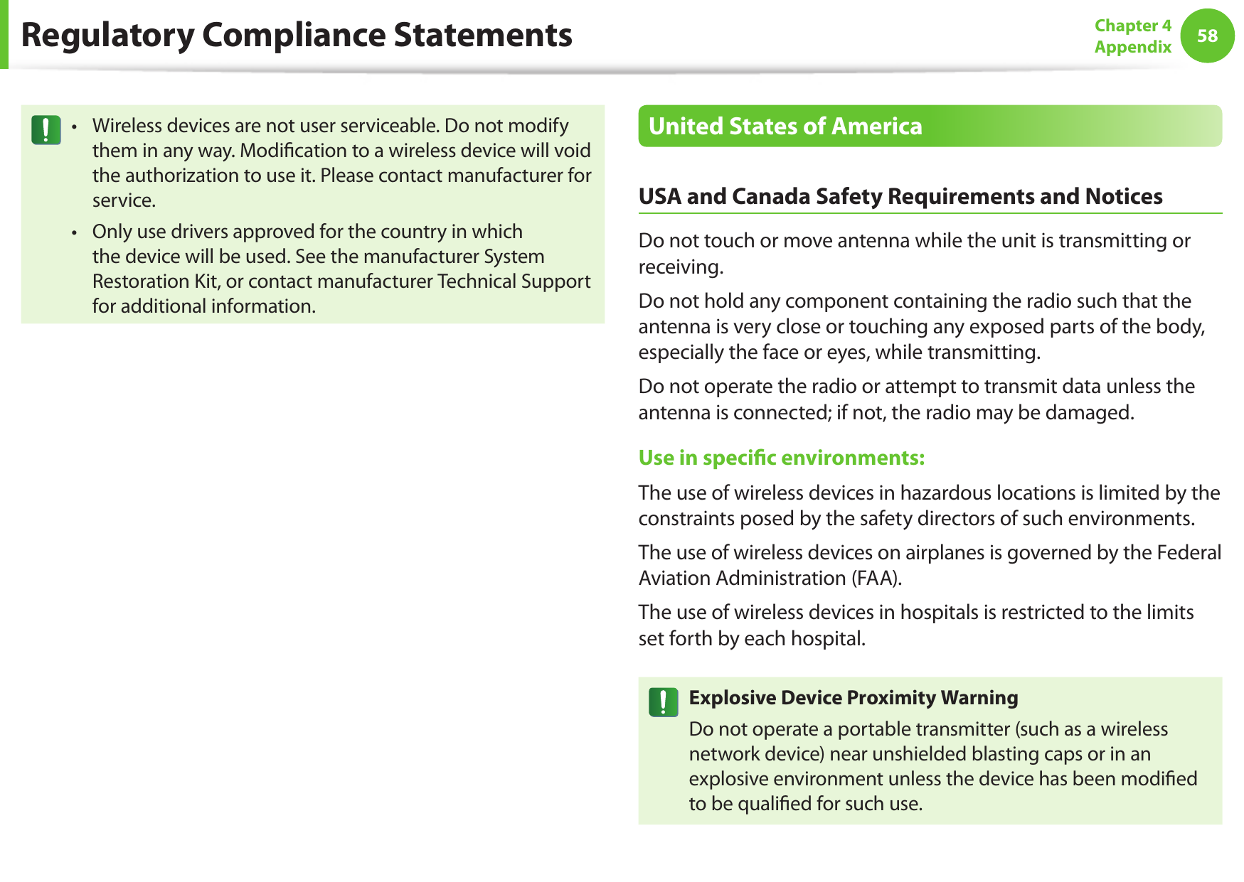 58Chapter 4 AppendixRegulatory Compliance StatementsWireless devices are not user serviceable. Do not modify &bull;them in any way. Modication to a wireless device will void the authorization to use it. Please contact manufacturer for service.Only use drivers approved for the country in which &bull;the device will be used. See the manufacturer System Restoration Kit, or contact manufacturer Technical Support for additional information.United States of AmericaUSA and Canada Safety Requirements and NoticesDo not touch or move antenna while the unit is transmitting or receiving.Do not hold any component containing the radio such that the antenna is very close or touching any exposed parts of the body, especially the face or eyes, while transmitting.Do not operate the radio or attempt to transmit data unless the antenna is connected; if not, the radio may be damaged.Use in specic environments:The use of wireless devices in hazardous locations is limited by the constraints posed by the safety directors of such environments.The use of wireless devices on airplanes is governed by the Federal Aviation Administration (FAA).The use of wireless devices in hospitals is restricted to the limits set forth by each hospital.Explosive Device Proximity WarningDo not operate a portable transmitter (such as a wireless network device) near unshielded blasting caps or in an explosive environment unless the device has been modied to be qualied for such use.
