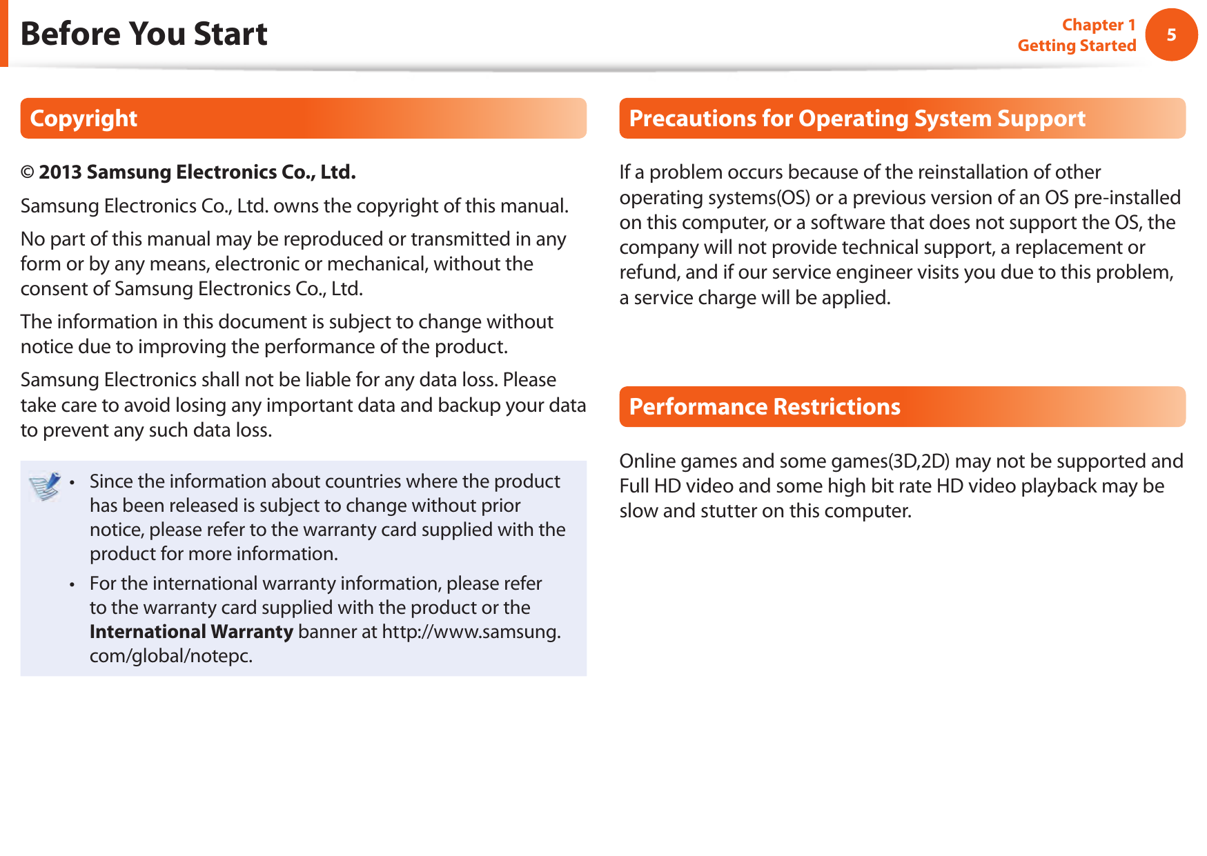 45Chapter 1 Getting StartedBefore You StartCopyright&copy; 2013 Samsung Electronics Co., Ltd.Samsung Electronics Co., Ltd. owns the copyright of this manual.No part of this manual may be reproduced or transmitted in any form or by any means, electronic or mechanical, without the consent of Samsung Electronics Co., Ltd. The information in this document is subject to change without notice due to improving the performance of the product.Samsung Electronics shall not be liable for any data loss. Please take care to avoid losing any important data and backup your data to prevent any such data loss.Since the information about countries where the product &bull; has been released is subject to change without prior notice, please refer to the warranty card supplied with the product for more information.For the international warranty information, please refer &bull; to the warranty card supplied with the product or the International Warranty banner at http://www.samsung.com/global/notepc.Precautions for Operating System SupportIf a problem occurs because of the reinstallation of other operating systems(OS) or a previous version of an OS pre-installed on this computer, or a software that does not support the OS, the company will not provide technical support, a replacement or refund, and if our service engineer visits you due to this problem, a service charge will be applied.Performance RestrictionsOnline games and some games(3D,2D) may not be supported and Full HD video and some high bit rate HD video playback may be slow and stutter on this computer.