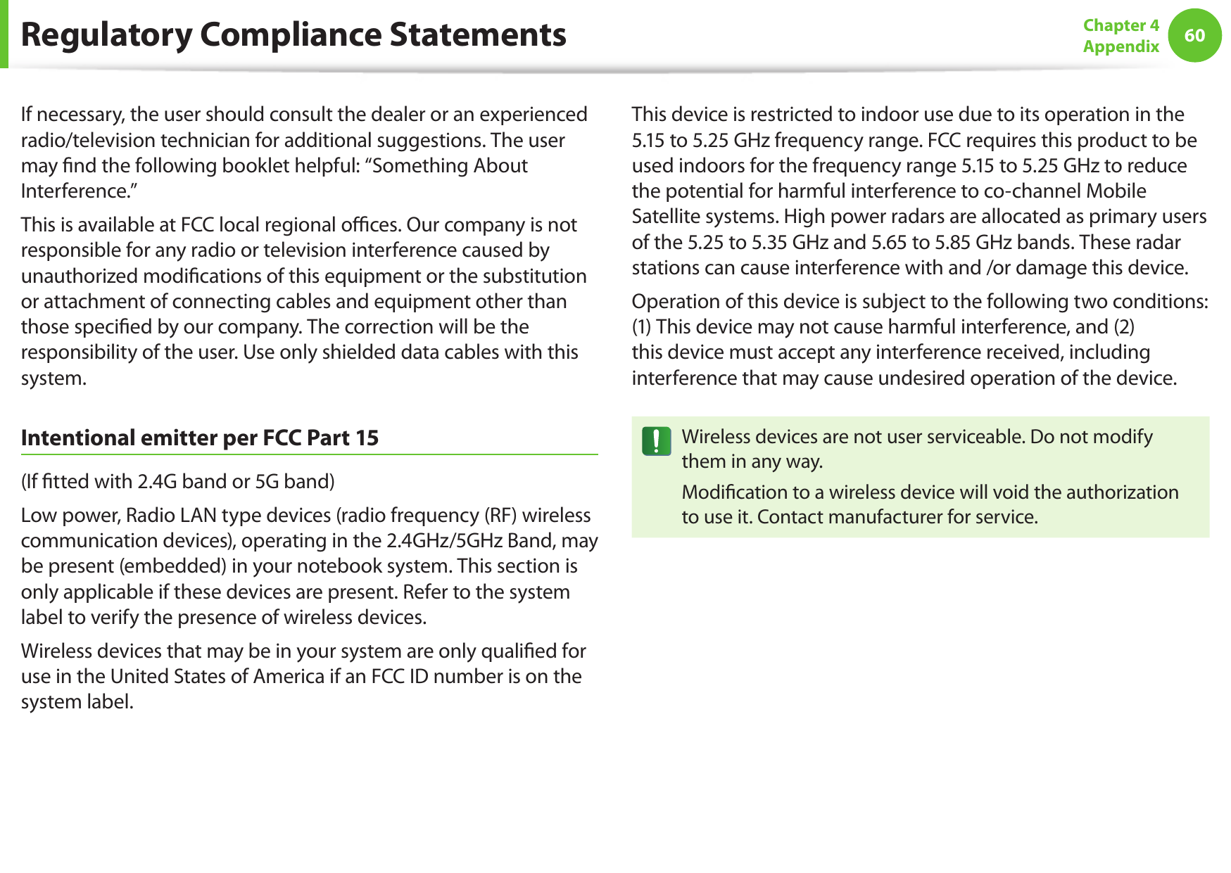 60Chapter 4 AppendixIf necessary, the user should consult the dealer or an experienced radio/television technician for additional suggestions. The user may nd the following booklet helpful: &ldquo;Something About Interference.&rdquo;This is available at FCC local regional oces. Our company is not responsible for any radio or television interference caused by unauthorized modications of this equipment or the substitution or attachment of connecting cables and equipment other than those specied by our company. The correction will be the responsibility of the user. Use only shielded data cables with this system.Intentional emitter per FCC Part 15(If tted with 2.4G band or 5G band) Low power, Radio LAN type devices (radio frequency (RF) wireless communication devices), operating in the 2.4GHz/5GHz Band, may be present (embedded) in your notebook system. This section is only applicable if these devices are present. Refer to the system label to verify the presence of wireless devices.Wireless devices that may be in your system are only qualied for use in the United States of America if an FCC ID number is on the system label.This device is restricted to indoor use due to its operation in the 5.15 to 5.25 GHz frequency range. FCC requires this product to be used indoors for the frequency range 5.15 to 5.25 GHz to reduce the potential for harmful interference to co-channel Mobile Satellite systems. High power radars are allocated as primary users of the 5.25 to 5.35 GHz and 5.65 to 5.85 GHz bands. These radar stations can cause interference with and /or damage this device.Operation of this device is subject to the following two conditions: (1) This device may not cause harmful interference, and (2) this device must accept any interference received, including interference that may cause undesired operation of the device.Wireless devices are not user serviceable. Do not modify them in any way.Modication to a wireless device will void the authorization to use it. Contact manufacturer for service.Regulatory Compliance Statements