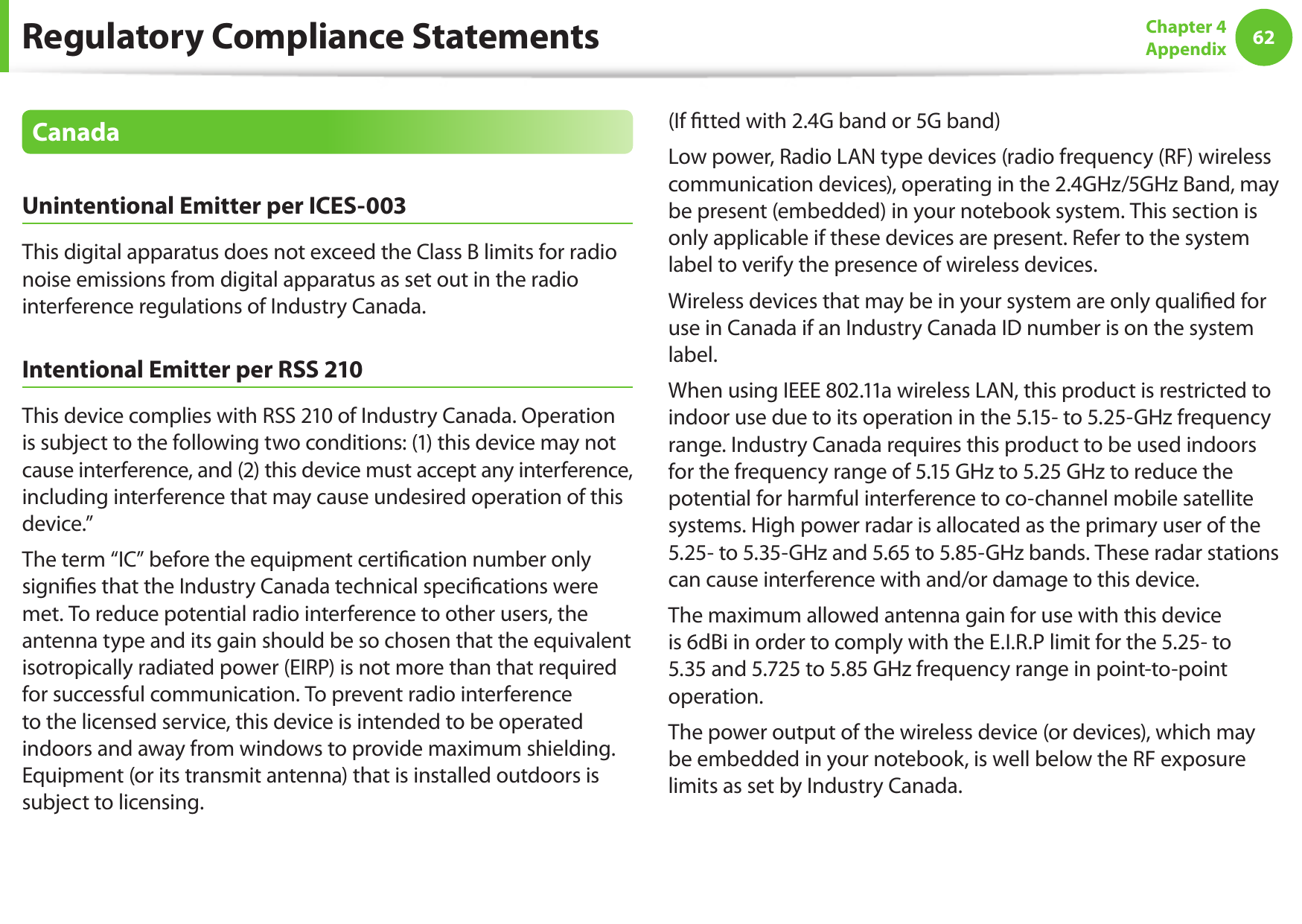 62Chapter 4 AppendixCanadaUnintentional Emitter per ICES-003This digital apparatus does not exceed the Class B limits for radio noise emissions from digital apparatus as set out in the radio interference regulations of Industry Canada.Intentional Emitter per RSS 210This device complies with RSS 210 of Industry Canada. Operation is subject to the following two conditions: (1) this device may not cause interference, and (2) this device must accept any interference, including interference that may cause undesired operation of this device.&rdquo;The term &ldquo;IC&rdquo; before the equipment certication number only signies that the Industry Canada technical specications were met. To reduce potential radio interference to other users, the antenna type and its gain should be so chosen that the equivalent isotropically radiated power (EIRP) is not more than that required for successful communication. To prevent radio interference to the licensed service, this device is intended to be operated indoors and away from windows to provide maximum shielding. Equipment (or its transmit antenna) that is installed outdoors is subject to licensing.(If tted with 2.4G band or 5G band) Low power, Radio LAN type devices (radio frequency (RF) wireless communication devices), operating in the 2.4GHz/5GHz Band, may be present (embedded) in your notebook system. This section is only applicable if these devices are present. Refer to the system label to verify the presence of wireless devices.Wireless devices that may be in your system are only qualied for use in Canada if an Industry Canada ID number is on the system label.When using IEEE 802.11a wireless LAN, this product is restricted to indoor use due to its operation in the 5.15- to 5.25-GHz frequency range. Industry Canada requires this product to be used indoors for the frequency range of 5.15 GHz to 5.25 GHz to reduce the potential for harmful interference to co-channel mobile satellite systems. High power radar is allocated as the primary user of the 5.25- to 5.35-GHz and 5.65 to 5.85-GHz bands. These radar stations can cause interference with and/or damage to this device.The maximum allowed antenna gain for use with this device is 6dBi in order to comply with the E.I.R.P limit for the 5.25- to 5.35 and 5.725 to 5.85 GHz frequency range in point-to-point operation.The power output of the wireless device (or devices), which may be embedded in your notebook, is well below the RF exposure limits as set by Industry Canada.Regulatory Compliance Statements